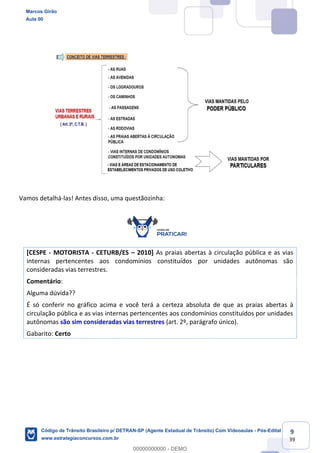 9
39
Vamos detalhá-las! Antes disso, uma questãozinha:
[CESPE - MOTORISTA - CETURB/ES 2010] As praias abertas à circulação pública e as vias
internas pertencentes aos condomínios constituídos por unidades autônomas são
consideradas vias terrestres.
Comentário:
Alguma dúvida??
É só conferir no gráfico acima e você terá a certeza absoluta de que as praias abertas à
circulação pública e as vias internas pertencentes aos condomínios constituídos por unidades
autônomas são sim consideradas vias terrestres (art. 2º, parágrafo único).
Gabarito: Certo
Marcos Girão
Aula 00
Código de Trânsito Brasileiro p/ DETRAN-SP (Agente Estadual de Trânsito) Com Videoaulas - Pós-Edital
www.estrategiaconcursos.com.br
0
00000000000 - DEMO
 