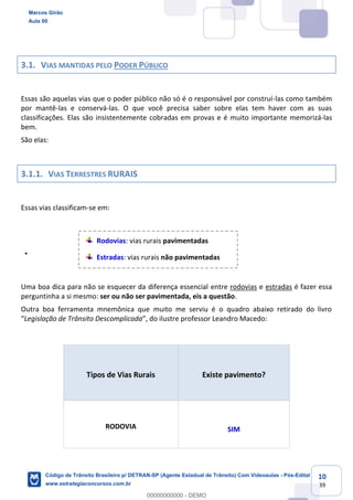 10
39
3.1. VIAS MANTIDAS PELO PODER PÚBLICO
Essas são aquelas vias que o poder público não só é o responsável por construí-las como também
por mantê-las e conservá-las. O que você precisa saber sobre elas tem haver com as suas
classificações. Elas são insistentemente cobradas em provas e é muito importante memorizá-las
bem.
São elas:
3.1.1. VIAS TERRESTRES RURAIS
Essas vias classificam-se em:
Rodovias: vias rurais pavimentadas
Estradas: vias rurais não pavimentadas
Uma boa dica para não se esquecer da diferença essencial entre rodovias e estradas é fazer essa
perguntinha a si mesmo: ser ou não ser pavimentada, eis a questão.
Outra boa ferramenta mnemônica que muito me serviu é o quadro abaixo retirado do livro
Legislação de Trânsito Descomplicada andro Macedo:
Tipos de Vias Rurais Existe pavimento?
RODOVIA SIM
Marcos Girão
Aula 00
Código de Trânsito Brasileiro p/ DETRAN-SP (Agente Estadual de Trânsito) Com Videoaulas - Pós-Edital
www.estrategiaconcursos.com.br
0
00000000000 - DEMO
 