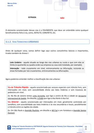 11
39
O elemento caracterizador dessas vias é o PAVIMENTO, que deve ser entendido como qualquer
beneficiamento feito à via, como, ASFALTO, CONCRETO, etc.
3.1.2. VIAS TERRESTRES URBANAS
Antes de qualquer coisa, vamos definir logo aqui outros conceitinhos básicos e importantes,
tirados também do Anexo I:
Lote Lindeiro - aquele situado ao longo das vias urbanas ou rurais e que com elas se
limita (o quarteirão ou quadra onde sua empresa ou casa está instalada, por exemplo).
Interseção - todo cruzamento em nível, entroncamento ou bifurcação, incluindo as
áreas formadas por tais cruzamentos, entroncamentos ou bifurcações.
Agora podemos entender melhor a classificação das vias urbanas:
Via de Trânsito Rápido - aquela caracterizada por acessos especiais com trânsito livre, sem
interseções em nível, sem acessibilidade direta aos lotes lindeiros e sem travessia de
pedestres em nível.
Ex: No Rio de Janeiro temos Linha Vermelha, que liga o centro do Rio a cidade ao Aeroporto
Internacional de Galeão. Em Brasília, o Eixão que liga a Asa Norte à Asa Sul.
Via Arterial - aquela caracterizada por interseções em nível, geralmente controlada por
semáforo, com acessibilidade aos lotes lindeiros e às vias secundárias e locais, possibilitando
o trânsito entre as regiões da cidade.
Ex: Em São Paulo a Avenida Paulista, em Brasília a W3 Sul e em Fortaleza a Avenida Santos
Dumont.
ESTRADA NÃO
Marcos Girão
Aula 00
Código de Trânsito Brasileiro p/ DETRAN-SP (Agente Estadual de Trânsito) Com Videoaulas - Pós-Edital
www.estrategiaconcursos.com.br
0
00000000000 - DEMO
 
