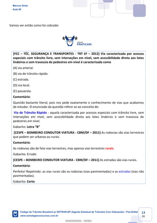 13
39
Vamos ver então como foi cobrado:
[FCC TÉC. SEGURANÇA E TRANSPORTES - TRT 6ª 2012] Via caracterizada por acessos
especiais com trânsito livre, sem interseções em nível, sem acessibilidade direta aos lotes
lindeiros e sem travessia de pedestres em nível é caracterizada como
(A) via arterial.
(B) via de trânsito rápido.
(C) estrada.
(D) via local.
(E) passarela.
Comentário:
Questão bastante literal, pois nos pede exatamente o conhecimento de vias que acabamos
de estudar. O enunciado da questão refere-se ao conceito de:
Via de Trânsito Rápido - aquela caracterizada por acessos especiais com trânsito livre, sem
interseções em nível, sem acessibilidade direta aos lotes lindeiros e sem travessia de
pedestres em nível.
Gabarito:
[CESPE BOMBEIRO CONDUTOR VIATURA - CBM/DF 2011] As rodovias são vias terrestres
que podem ser urbanas ou rurais.
Comentário:
As rodovias são de fato vias terrestres, mas apenas vias terrestres rurais.
Gabarito: Errado
[CESPE BOMBEIRO CONDUTOR VIATURA - CBM/DF 2011] As estradas são vias rurais.
Comentário:
Perfeito! Repetindo: as vias rurais são as rodovias (vias pavimentadas) e as estradas (vias não
pavimentadas).
Gabarito: Certo
Marcos Girão
Aula 00
Código de Trânsito Brasileiro p/ DETRAN-SP (Agente Estadual de Trânsito) Com Videoaulas - Pós-Edital
www.estrategiaconcursos.com.br
0
00000000000 - DEMO
 