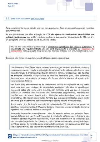 14
39
3.2. VIAS MANTIDAS POR PARTICULARES
Para complementar nosso estudo sobre as vias, precisamos falar um pouquinho aquelas mantidas
por particulares.
As vias particulares que têm aplicação do CTB são apenas os condomínios constituídos por
unidades autônomas, que estão regulamentados em apenas dois dispositivos do CTB: no art.
20
, parágrafo único (já visto) e no art. 51, abaixo citado:
Art. 51. Nas vias internas pertencentes a condomínios constituídos por unidades autônomas, a
sinalização de regulamentação da via será implantada e mantida às expensas do
condomínio, após aprovação dos projetos pelo órgão ou entidade com circunscrição sobre a via.
Quanto a este tema, em sua obra, Leandro Macedo assim nos ensinava:
administrativa e,
consequentemente, regular à atividade da administração pública, não deveria estar
fazendo menção à propriedade particular; com isso, como os dispositivos são normas
de exceção, devemos interpretá-los de maneira restritiva, pois, caso contrário,
daremos uma abrangência à norma de forma distinta daquela desejada pelos
representantes do Povo.
Por outro lado, enquadrando-se os condomínios dentro da definição de via, temos
aqui uma área que, embora de propriedade particular, não têm os condôminos
ingerência sobre ela, como para fechá-la, por exemplo, uma vez que o interesse
público se sobrepõe aos interesses dos particulares proprietários, restando-nos
concluir que tais áreas devem sofrer limitações administrativas, para que seus
proprietários não possam dispor delas. Acredito que tais regulamentações levam existir
em locais que ocupem uma posição estratégica dentro de uma municipalidade.
Sendo assim, fica fácil notar que não há aplicação do CTB em pátios de postos de
gasolina, estacionamentos de Shopping Centers, embora se tenha a sensação de que se
referem a vias terrestres abertas à circulação.
Vamos dar duas razões pra confirmar o que foi exposto acima: em primeiro lugar,
quando falamos em vias terrestres abertas à circulação, estamos nos referindo a vias
terrestres abertas de forma incondicional, o que não acontece com os shoppings, que
têm seus portões fechados às 22 horas, a critério de seu proprietário; em segundo lugar,
o CTB faz apenas fez menção a uma propriedade particular com aplicação do CTB, que
Marcos Girão
Aula 00
Código de Trânsito Brasileiro p/ DETRAN-SP (Agente Estadual de Trânsito) Com Videoaulas - Pós-Edital
www.estrategiaconcursos.com.br
0
00000000000 - DEMO
 