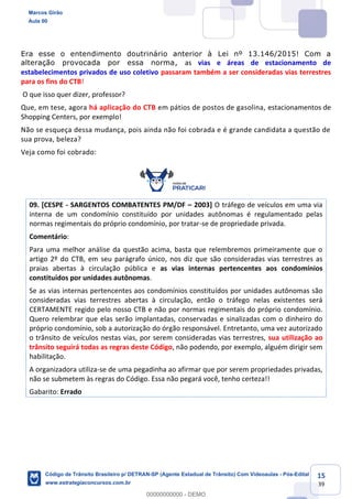 15
39
Era esse o entendimento doutrinário anterior à Lei nº 13.146/2015! Com a
alteração provocada por essa norma, as vias e áreas de estacionamento de
estabelecimentos privados de uso coletivo passaram também a ser consideradas vias terrestres
para os fins do CTB!
O que isso quer dizer, professor?
Que, em tese, agora há aplicação do CTB em pátios de postos de gasolina, estacionamentos de
Shopping Centers, por exemplo!
Não se esqueça dessa mudança, pois ainda não foi cobrada e é grande candidata a questão de
sua prova, beleza?
Veja como foi cobrado:
09. [CESPE - SARGENTOS COMBATENTES PM/DF 2003] O tráfego de veículos em uma via
interna de um condomínio constituído por unidades autônomas é regulamentado pelas
normas regimentais do próprio condomínio, por tratar-se de propriedade privada.
Comentário:
Para uma melhor análise da questão acima, basta que relembremos primeiramente que o
artigo 2º do CTB, em seu parágrafo único, nos diz que são consideradas vias terrestres as
praias abertas à circulação pública e as vias internas pertencentes aos condomínios
constituídos por unidades autônomas.
Se as vias internas pertencentes aos condomínios constituídos por unidades autônomas são
consideradas vias terrestres abertas à circulação, então o tráfego nelas existentes será
CERTAMENTE regido pelo nosso CTB e não por normas regimentais do próprio condomínio.
Quero relembrar que elas serão implantadas, conservadas e sinalizadas com o dinheiro do
próprio condomínio, sob a autorização do órgão responsável. Entretanto, uma vez autorizado
o trânsito de veículos nestas vias, por serem consideradas vias terrestres, sua utilização ao
trânsito seguirá todas as regras deste Código, não podendo, por exemplo, alguém dirigir sem
habilitação.
A organizadora utiliza-se de uma pegadinha ao afirmar que por serem propriedades privadas,
não se submetem às regras do Código. Essa não pegará você, tenho certeza!!
Gabarito: Errado
Marcos Girão
Aula 00
Código de Trânsito Brasileiro p/ DETRAN-SP (Agente Estadual de Trânsito) Com Videoaulas - Pós-Edital
www.estrategiaconcursos.com.br
0
00000000000 - DEMO
==0==
 