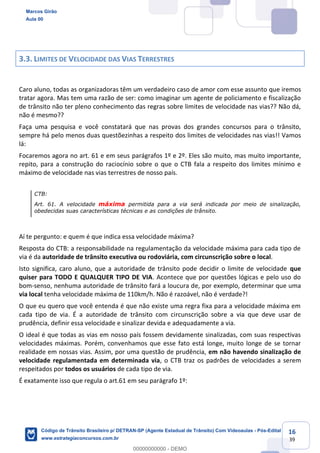 16
39
3.3. LIMITES DE VELOCIDADE DAS VIAS TERRESTRES
Caro aluno, todas as organizadoras têm um verdadeiro caso de amor com esse assunto que iremos
tratar agora. Mas tem uma razão de ser: como imaginar um agente de policiamento e fiscalização
de trânsito não ter pleno conhecimento das regras sobre limites de velocidade nas vias?? Não dá,
não é mesmo??
Faça uma pesquisa e você constatará que nas provas dos grandes concursos para o trânsito,
sempre há pelo menos duas questõezinhas a respeito dos limites de velocidades nas vias!! Vamos
lá:
Focaremos agora no art. 61 e em seus parágrafos 1º e 2º. Eles são muito, mas muito importante,
repito, para a construção do raciocínio sobre o que o CTB fala a respeito dos limites mínimo e
máximo de velocidade nas vias terrestres de nosso país.
CTB:
Art. 61. A velocidade máxima permitida para a via será indicada por meio de sinalização,
obedecidas suas características técnicas e as condições de trânsito.
Aí te pergunto: e quem é que indica essa velocidade máxima?
Resposta do CTB: a responsabilidade na regulamentação da velocidade máxima para cada tipo de
via é da autoridade de trânsito executiva ou rodoviária, com circunscrição sobre o local.
Isto significa, caro aluno, que a autoridade de trânsito pode decidir o limite de velocidade que
quiser para TODO E QUALQUER TIPO DE VIA. Acontece que por questões lógicas e pelo uso do
bom-senso, nenhuma autoridade de trânsito fará a loucura de, por exemplo, determinar que uma
via local tenha velocidade máxima de 110km/h. Não é razoável, não é verdade?!
O que eu quero que você entenda é que não existe uma regra fixa para a velocidade máxima em
cada tipo de via. É a autoridade de trânsito com circunscrição sobre a via que deve usar de
prudência, definir essa velocidade e sinalizar devida e adequadamente a via.
O ideal é que todas as vias em nosso país fossem devidamente sinalizadas, com suas respectivas
velocidades máximas. Porém, convenhamos que esse fato está longe, muito longe de se tornar
realidade em nossas vias. Assim, por uma questão de prudência, em não havendo sinalização de
velocidade regulamentada em determinada via, o CTB traz os padrões de velocidades a serem
respeitados por todos os usuários de cada tipo de via.
É exatamente isso que regula o art.61 em seu parágrafo 1º:
Marcos Girão
Aula 00
Código de Trânsito Brasileiro p/ DETRAN-SP (Agente Estadual de Trânsito) Com Videoaulas - Pós-Edital
www.estrategiaconcursos.com.br
0
00000000000 - DEMO
 