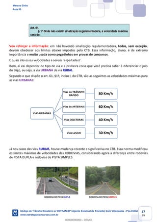 17
39
Vou reforçar a informação: em não havendo sinalização regulamentadora, todos, sem exceção,
devem obedecer aos limites abaixo impostos pelo CTB. Essa informação, aluno, é de extrema
importância e muito usada como pegadinhas em provas de concursos.
E quais são essas velocidades a serem respeitadas?
Bom, aí vai depender do tipo de via e a primeira coisa que você precisa saber é diferenciar o joio
do trigo, ou seja, a via URBANA de via RURAL.
Segundo o que dispõe o art. 61, §1º, inciso I, do CTB, são as seguintes as velocidades máximas para
as vias URBANAS:
Já nos casos das vias RURAIS, houve mudança recente e significativa no CTB. Essa norma modificou
os limites máximos de velocidades das RODOVIAS, considerando agora a diferença entre rodovias
de PISTA DUPLA e rodovias de PISTA SIMPLES.
Marcos Girão
Aula 00
Código de Trânsito Brasileiro p/ DETRAN-SP (Agente Estadual de Trânsito) Com Videoaulas - Pós-Edital
www.estrategiaconcursos.com.br
0
00000000000 - DEMO
 