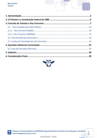 1
39
1. Apresentação.................................................................................................................2
2. O Trânsito e a Constituição Federal de 1988 ..................................................................6
3. Conceito de Trânsito e Vias Terrestres ...........................................................................7
3.1. Vias mantidas pelo Poder Público .......................................................................................... 10
3.1.1. Vias Terrestres RURAIS ........................................................................................................10
3.1.2. Vias Terrestres URBANAS ..................................................................................................... 11
3.2. Vias mantidas por particulares ................................................................................................ 14
3.3. Limites de Velocidade das Vias Terrestres ............................................................................... 16
4. Questões Adicionais Comentadas ................................................................................ 25
4.1. Lista das Questões Adicionais .................................................................................................. 34
5. Gabarito....................................................................................................................... 38
6. Considerações Finais.................................................................................................... 39
Marcos Girão
Aula 00
Código de Trânsito Brasileiro p/ DETRAN-SP (Agente Estadual de Trânsito) Com Videoaulas - Pós-Edital
www.estrategiaconcursos.com.br
0
00000000000 - DEMO
 