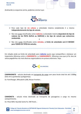 19
39
Analisando os esquemas acima, podemos concluir que:
Para cada tipo de via urbana a velocidade máxima estabelecida é a mesma
independentemente do tipo de veículo.
Nas vias rurais classificadas como rodovias a velocidade máxima dependerá do tipo de
rodovia (se de PISTA DUPLA ou SIMPLES) e do tipo de veículo que estivermos
conduzindo.
Nas vias rurais classificadas como estradas, o limite de velocidade será O MESMO
para TODOS OS TIPOS de veículos.
Em relação ainda ao limite de velocidade para rodovias quero aqui compartilhar e destacar um
importante diferença entre a CAMIONETA e a CAMINHONETE. Diferença essa que já foi alvo de
várias pegadinhas nas mais diversas organizadoras em provas anteriores. Veja:
CAMINHONETE - veículo destinado ao transporte de carga com peso bruto total de até 3.500kg
(três mil e quinhentos quilogramas).
CAMIONETA - veiculo misto destinado ao transporte de passageiros e carga no mesmo
compartimento.
Ex: Hilux SW4, Hyundai Santa Fe, VW Parati...
Marcos Girão
Aula 00
Código de Trânsito Brasileiro p/ DETRAN-SP (Agente Estadual de Trânsito) Com Videoaulas - Pós-Edital
www.estrategiaconcursos.com.br
0
00000000000 - DEMO
0
 
