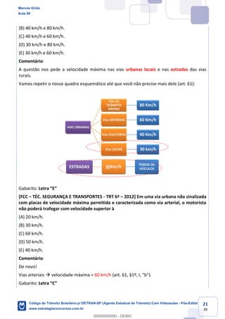 21
39
(B) 40 km/h e 80 km/h.
(C) 40 km/h e 60 km/h.
(D) 30 km/h e 80 km/h.
(E) 30 km/h e 60 km/h.
Comentário:
A questão nos pede a velocidade máxima nas vias urbanas locais e nas estradas das vias
rurais.
Vamos repetir o nosso quadro esquemático até que você não precise mais dele (art. 61):
Gabarito:
[FCC TÉC. SEGURANÇA E TRANSPORTES - TRT 6ª 2012] Em uma via urbana não sinalizada
com placas de velocidade máxima permitida e caracterizada como via arterial, o motorista
não poderá trafegar com velocidade superior à
(A) 20 km/h.
(B) 30 km/h.
(C) 60 km/h.
(D) 50 km/h.
(E) 40 km/h.
Comentário:
De novo!
Vias arteriais velocidade máxima = 60 km/h (art. 61, §1º, I, "b").
Gabarito:
Marcos Girão
Aula 00
Código de Trânsito Brasileiro p/ DETRAN-SP (Agente Estadual de Trânsito) Com Videoaulas - Pós-Edital
www.estrategiaconcursos.com.br
0
00000000000 - DEMO
 