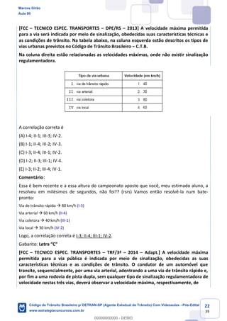 22
39
[FCC TECNICO ESPEC. TRANSPORTES DPE/RS 2013] A velocidade máxima permitida
para a via será indicada por meio de sinalização, obedecidas suas características técnicas e
as condições de trânsito. Na tabela abaixo, na coluna esquerda estão descritos os tipos de
vias urbanas previstos no Código de Trânsito Brasileiro C.T.B.
Na coluna direita estão relacionadas as velocidades máximas, onde não existir sinalização
regulamentadora.
A correlação correta é
(A) I-4; II-1; III-3; IV-2.
(B) I-1; II-4; III-2; IV-3.
(C) I-3; II-4; III-1; IV-2.
(D) I-2; II-3; III-1; IV-4.
(E) I-3; II-2; III-4; IV-1.
Comentário:
Essa é bem recente e a essa altura do campeonato aposto que você, meu estimado aluno, a
resolveu em milésimos de segundos, não foi?? (rsrs) Vamos então resolvê-la num bate-
pronto:
Via de trânsito rápido 80 km/h (I-3)
Via arterial 60 km/h (II-4)
Via coletora 40 km/h (III-1)
Via local 30 km/h (IV-2)
Logo, a correlação correta é I-3; II-4; III-1; IV-2.
Gabarito:
[FCC TECNICO ESPEC. TRANSPORTES TRF/3ª 2014 Adapt.] A velocidade máxima
permitida para a via pública é indicada por meio de sinalização, obedecidas as suas
características técnicas e as condições de trânsito. O condutor de um automóvel que
transite, sequencialmente, por uma via arterial, adentrando a uma via de trânsito rápido e,
por fim a uma rodovia de pista dupla, sem qualquer tipo de sinalização regulamentadora de
velocidade nestas três vias, deverá observar a velocidade máxima, respectivamente, de
Marcos Girão
Aula 00
Código de Trânsito Brasileiro p/ DETRAN-SP (Agente Estadual de Trânsito) Com Videoaulas - Pós-Edital
www.estrategiaconcursos.com.br
0
00000000000 - DEMO
 