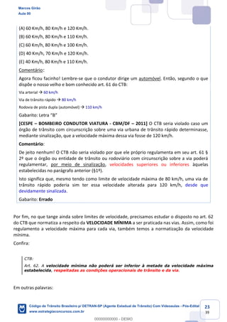 23
39
(A) 60 Km/h, 80 Km/h e 120 Km/h.
(B) 60 Km/h, 80 Km/h e 110 Km/h.
(C) 60 Km/h, 80 Km/h e 100 Km/h.
(D) 40 Km/h, 70 Km/h e 120 Km/h.
(E) 40 Km/h, 80 Km/h e 110 Km/h.
Comentário:
Agora ficou facinho! Lembre-se que o condutor dirige um automóvel. Então, segundo o que
dispõe o nosso velho e bom conhecido art. 61 do CTB:
Via arterial 60 km/h
Via de trânsito rápido 80 km/h
Rodovia de pista dupla (automóvel) 110 km/h
B
[CESPE BOMBEIRO CONDUTOR VIATURA - CBM/DF 2011] O CTB seria violado caso um
órgão de trânsito com circunscrição sobre uma via urbana de trânsito rápido determinasse,
mediante sinalização, que a velocidade máxima dessa via fosse de 120 km/h.
Comentário:
De jeito nenhum! O CTB não seria violado por que ele próprio regulamenta em seu art. 61 §
2º que o órgão ou entidade de trânsito ou rodoviário com circunscrição sobre a via poderá
regulamentar, por meio de sinalização, velocidades superiores ou inferiores àquelas
estabelecidas no parágrafo anterior (§1º).
Isto significa que, mesmo tendo como limite de velocidade máxima de 80 km/h, uma via de
trânsito rápido poderia sim ter essa velocidade alterada para 120 km/h, desde que
devidamente sinalizada.
Gabarito: Errado
Por fim, no que tange ainda sobre limites de velocidade, precisamos estudar o disposto no art. 62
do CTB que normatiza a respeito da VELOCIDADE MÍNIMA a ser praticada nas vias. Assim, como foi
regulamento a velocidade máxima para cada via, também temos a normatização da velocidade
mínima.
Confira:
CTB:
Art. 62. A velocidade mínima não poderá ser inferior à metade da velocidade máxima
estabelecida, respeitadas as condições operacionais de trânsito e da via.
Em outras palavras:
Marcos Girão
Aula 00
Código de Trânsito Brasileiro p/ DETRAN-SP (Agente Estadual de Trânsito) Com Videoaulas - Pós-Edital
www.estrategiaconcursos.com.br
0
00000000000 - DEMO
 