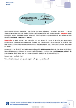 24
39
Agora muita atenção! Não leve a regrinha acima como algo ABSOLUTO para sua prova. O artigo
acima é bastante claro, mas quero chamar sua atenção para o destaque que fiz em vermelho: se as
condições da via estiverem muito adversas, é claro que você pode conduzir seu veículo a uma
velocidade inferior à metade da máxima.
Repetindo: se você estiver, por exemplo, em um temporal, chuva de granizo, em vias muito
esburacadas, ou em engarrafamentos, é obvio que não precisará se preocupar se está ou não
obedecendo aos limites de velocidade mínima. Nesses casos é praticamente impossível andar tão
na linha!!
Quando você se deparar com alguma questão sobre velocidade mínima das vias, é extremamente
necessário que você observe se o enunciado fala algo a respeito das condições operacionais de
trânsito e da via. É por aí que moram as principais pegadinhas das organizadoras!!
Bom, é isso e por hoje é só!
Vamos finalizar a aula com questões para reforçar o aprendizado!
Marcos Girão
Aula 00
Código de Trânsito Brasileiro p/ DETRAN-SP (Agente Estadual de Trânsito) Com Videoaulas - Pós-Edital
www.estrategiaconcursos.com.br
0
00000000000 - DEMO
 
