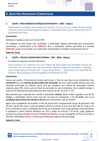 25
39
4. QUESTÕES ADICIONAIS COMENTADAS
1. [CESPE - PROCURADOR AUTÁRQUICO DETRAN/PA 2006 Adapt.]
Respeitadas as condições operacionais de trânsito e da via, em uma rodovia de pista dupla
onde não existir sinalização regulamentadora, a velocidade mínima para motocicletas é de 55
quilômetros por hora.
Comentário:
Perfeito! A resposta está no art. 62 do CTB!
Em rodovias de pista dupla não sinalizadas, a velocidade máxima permitida para automóveis,
camionetas e motocicletas é de 110km/h. Ora, a velocidade mínima permitida é a metade
(55km/h), já que o respeitadas as condições operacionais da via
Gabarito: Certo
2. [CESPE POLICIAL RODOVIÁRIA FEDERAL PRF 2004 Adapt.]
Considere a seguinte situação hipotética.
Joana conduzia sua camioneta em uma rodovia de pista dupla com condições normais de
circulação, em um trecho que não apresentava regulamentação de velocidade. Cuidadosa
com a carga frágil que transportava louças de porcelana , desenvolvia uma velocidade de
50 km/h. Nessa situação, Joana transgrediu o estabelecido no CTB.
Comentário:
Vamos por partes. Primeiramente esteja atento para o fato de que Joana está conduzindo uma
camioneta em uma rodovia de pista dupla não sinalizada. De cara, você já pode concluir que, não
havendo sinalização na rodovia, Joana terá que obedecer aos limites de velocidade máxima
impostos pelo CTB. Assim, por se tratar da condução de uma camioneta, ela só poderá atingir o
máximo de 110 km/h de velocidade para este tipo de via (art. 61, §1º, II, "a").
Mas perceba que a questão nos remete à velocidade mínima. Deste modo, segundo o art. 62 do
Código, a velocidade mínima para essa via, no caso de camionetas, é de 55 km/h. Isso se as
condições operacionais de trânsito e da via assim permitirem, não é verdade?
Agora vem a pegadinha da questão: o fato de Joana estar transportando louças de porcelana não
lhe dá o direito de estar a uma velocidade inferior à mínima já que esse fato não ter nada a ver
com o trânsito ou com as condições da via! Se ela transporta uma carga delicada como porcelana,
o problema é dela!! Deverá obedecer ao CTB e andar no mínimo à 55 km/h. Logo, podemos
concluir que Joana comete sim uma infração de trânsito, ou seja, transgride o CTB, ao transitar a
50 km/h, velocidade inferior à mínima permitida para rodovias de pista dupla.
Gabarito: Certo
Marcos Girão
Aula 00
Código de Trânsito Brasileiro p/ DETRAN-SP (Agente Estadual de Trânsito) Com Videoaulas - Pós-Edital
www.estrategiaconcursos.com.br
0
00000000000 - DEMO
 