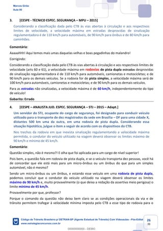 26
39
3. [CESPE - TÉCNICO ESPEC. SEGURANÇA MPU 2015]
Considerando a classificação dada pelo CTB às vias abertas à circulação e aos respectivos
limites de velocidade, a velocidade máxima em estradas desprovidas de sinalização
regulamentadora é de 110 km/h para automóveis, de 90 km/h para ônibus e de 80 km/h para
caminhões.
Comentário:
Aaaaahhh! Aqui temos mais umas daquelas velhas e boas pegadinhas do malandro!
Corrigindo:
Considerando a classificação dada pelo CTB às vias abertas à circulação e aos respectivos limites de
velocidade (arts 60 e 61), a velocidade máxima em rodovias de pista dupla estradas desprovidas
de sinalização regulamentadora é de 110 km/h para automóveis, camionetas e motocicletas; e de
90 km/h para os demais veículos. Se a rodovia for de pista simples, a velocidade máxima será de
100 km/h para automóveis, camionetas e motocicletas; e de 90 km/h para os demais veículos.
Para as estradas não sinalizadas, a velocidade máxima é de 60 km/h, independentemente do tipo
de veículo!
Gabarito: Errado
4. [CESPE ANALISTA JUD. ESPEC. SEGURANÇA STJ 2015 Adapt.]
Um servidor do STJ, ocupante do cargo de segurança, foi designado para conduzir veículo
utilizado para o transporte de dez magistrados da sede em Brasília DF para uma cidade X,
distantes 500 km uma da outra, em uma rodovia de pista dupla. Considerando essa
situação hipotética, julgue o item a seguir de acordo com os dispositivos do CTB.
Nos trechos da rodovia em que inexista sinalização regulamentando a velocidade máxima
permitida, o condutor do veículo utilizado na viagem deverá observar os limites máximo de
90 km/h e mínimo de 45 km/h.
Comentário:
Questão simples, não é mesmo?! E olha que foi aplicada para um cargo de nível superior!
Pois bem, a questão fala em rodovia de pista dupla, e se o veículo transporta dez pessoas, você há
de concordar que ele está mais para um micro-ônibus ou um ônibus do que para um simples
automóvel, não é mesmo?
Sendo um micro-ônibus ou um ônibus, e estando esse veículo em uma rodovia de pista dupla,
podemos concluir que o condutor do veículo utilizado na viagem deverá observar os limites
máximo de 90 km/h e, muito provavelmente (o que deixa a redação da assertiva meio perigosa) o
limite mínimo de 45 km/h.
Provavelmente por que, professor?
Porque o comando da questão não deixa bem claro se as condições operacionais da via e de
trânsito permitem trafegar à velocidade mínima imposta pelo CTB a esse tipo de rodovia para o
Marcos Girão
Aula 00
Código de Trânsito Brasileiro p/ DETRAN-SP (Agente Estadual de Trânsito) Com Videoaulas - Pós-Edital
www.estrategiaconcursos.com.br
0
00000000000 - DEMO
 