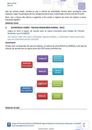 27
39
tipo de veículo citado. Lembre-se que o cálculo da velocidade mínima deve considerar esses
aspectos. Logo, fica perigoso afirmar categoricamente que a velocidade mínima será de 45 km/h.
Bom, mas a banca não alterou o gabarito e fica então o registro de como ela aplicou o tema.
Fiquemos ligados!
Gabarito: Certo
5. [ESTRATÉGIA E GIRÃO POLICIAL RODOVIÁRIO FEDERAL - 2017]
Julgue os itens a seguir, de acordo com as regras emanadas pelo Código de Trânsito
Brasileiro, Lei nº 9.503/97.
Na rodovia onde não existir sinalização regulamentadora, a velocidade máxima permitida
para um automóvel será de 110 km/h.
Comentário:
Errado, pois vai depender do tipo de rodovia, se rodovia de pista DUPLA ou SIMPLES, e do tipo de
veículo, de acordo com as regras atuais do CTB! Vamos relembrá-las:
Gabarito: Errado
Marcos Girão
Aula 00
Código de Trânsito Brasileiro p/ DETRAN-SP (Agente Estadual de Trânsito) Com Videoaulas - Pós-Edital
www.estrategiaconcursos.com.br
0
00000000000 - DEMO
 