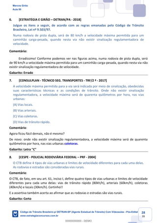 28
39
6. [ESTRATÉGIA E GIRÃO DETRAN/PA - 2018]
Julgue os itens a seguir, de acordo com as regras emanadas pelo Código de Trânsito
Brasileiro, Lei nº 9.503/97.
Numa rodovia de pista dupla, será de 80 km/h a velocidade máxima permitida para um
caminhão carga-pesada, quando nesta via não existir sinalização regulamentadora de
velocidade.
Comentário:
Erradíssimo! Conforme podemos ver nas figuras acima, numa rodovia de pista dupla, será
de 90 km/h a velocidade máxima permitida para um caminhão carga-pesada, quando nesta via não
existir sinalização regulamentadora de velocidade.
Gabarito: Errado
7. [CONSULPLAN - TÉCNICO SEG. TRANSPORTES - TRF/2 ª - 2017]
A velocidade máxima permitida para a via será indicada por meio de sinalização, obedecidas
suas características técnicas e as condições de trânsito. Onde não existir sinalização
regulamentadora, a velocidade máxima será de quarenta quilômetros por hora, nas vias
urbanas:
(A) Vias locais.
(B) Vias arteriais.
(C) Vias coletoras.
(D) Vias de trânsito rápido.
Comentário:
Agora ficou fácil demais, não é mesmo?
De novo: onde não existir sinalização regulamentadora, a velocidade máxima será de quarenta
quilômetros por hora, nas vias urbanas coletoras.
Gabarito: Letra "C"
8. [CESPE - POLICIAL RODOVIÁRIA FEDERAL PRF - 2004]
O CTB define 4 tipos de vias urbanas e limites de velocidade diferentes para cada uma delas.
As rodovias e estradas são consideradas vias rurais.
Comentário:
O CTB, de fato, em seu art. 61, inciso I, define quatro tipos de vias urbanas e limites de velocidade
diferentes para cada uma delas: vias de trânsito rápido (80kh/h), arteriais (60km/h), coletoras
(40km/k) e locais (30km/h). Certinho!!
E a assertiva também acerta ao afirmar que as rodovias e estradas são vias rurais.
Gabarito: Certo
Marcos Girão
Aula 00
Código de Trânsito Brasileiro p/ DETRAN-SP (Agente Estadual de Trânsito) Com Videoaulas - Pós-Edital
www.estrategiaconcursos.com.br
0
00000000000 - DEMO
 