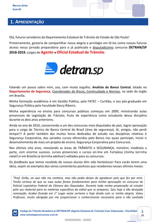 2
39
1. APRESENTAÇÃO
Olá, futuros servidores do Departamento Estadual de Trânsito do Estado de São Paulo!
Primeiramente, gostaria de compartilhar nossa alegria e privilégio em tê-los como nossos futuros
alunos nessa jornada preparatória para o já publicado e disputadíssimo concurso DETRAN/SP
2018-2019, cargos de Agente e Oficial Estadual de Trânsito.
Falando um pouco sobre mim, sou, com muito orgulho, Analista do Banco Central, lotado no
Departamento de Segurança, Coordenador de Riscos, Continuidade e Normas, na sede do órgão
em Brasília.
Minha formação acadêmica é em Gestão Pública, pela FATEC Curitiba, e sou pós-graduado em
Segurança Pública pela Faculdade Darcy Ribeiro.
Minha experiência no ensino para concursos públicos começou em 2009, ministrando aulas
presenciais de Legislação de Trânsito, fruto de experiência como estudante dessa disciplina
durante os dois anos anteriores.
Ainda no ano de 2010, concorrendo a um dos concursos mais disputados do país, logrei aprovação
para o cargo de Técnico do Banco Central do Brasil (área de segurança). Aí, amigos, não perdi
tempo!!! A partir também das muitas horas dedicadas de estudo nas disciplinas relativas à
Segurança Corporativa, dos variados cursos oferecidos pelo Banco nos quais participei, iniciei o
desenvolvimento de mais um projeto de ensino: Segurança Corporativa para Concursos.
Nos últimos oito anos, mesclando as áreas de TRÂNSITO e SEGURANÇA, ministrei, modéstia a
parte, com enorme sucesso, cursos presenciais e cursos on-line em Fortaleza (minha terrinha
natal!) e em Brasília (a terrinha adotiva!) voltados para os concursos.
Os feedbacks que temos recebido de nossos alunos têm sido fantásticos! Para vocês terem uma
ideia, vejam só exemplos dos vários comentários positivos que recebemos nesses últimos meses:
mas não podia deixar de agradecer pelo que fez por mim.
Tenho certeza de que as suas aulas foram fundamentais para minha aprovação no concurso de
Policial Legislativo Federal da Câmara dos Deputados. Durante toda minha preparação só estudei
pelo seu material para as matérias específicas do edital que vc preparou. Saiu hoje a tão desejada
nomeação. Acabei ficando em 1° Lugar neste certame e hoje divido com vc minha alegria. Valeu
Professor, muito obrigado por me proporcionar o conhecimento necessário para a tão sonhada
Marcos Girão
Aula 00
Código de Trânsito Brasileiro p/ DETRAN-SP (Agente Estadual de Trânsito) Com Videoaulas - Pós-Edital
www.estrategiaconcursos.com.br
0
00000000000 - DEMO
 