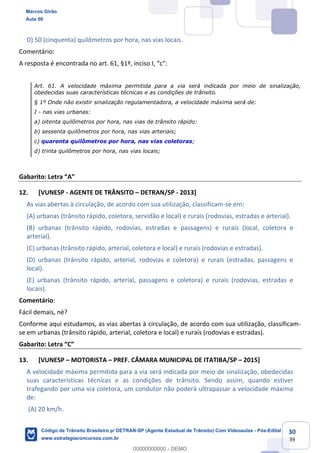 30
39
D) 50 (cinquenta) quilômetros por hora, nas vias locais.
Comentário:
Art. 61. A velocidade máxima permitida para a via será indicada por meio de sinalização,
obedecidas suas características técnicas e as condições de trânsito.
§ 1º Onde não existir sinalização regulamentadora, a velocidade máxima será de:
I - nas vias urbanas:
a) oitenta quilômetros por hora, nas vias de trânsito rápido:
b) sessenta quilômetros por hora, nas vias arteriais;
c) quarenta quilômetros por hora, nas vias coletoras;
d) trinta quilômetros por hora, nas vias locais;
Gabarito:
12. [VUNESP - AGENTE DE TRÂNSITO DETRAN/SP - 2013]
As vias abertas à circulação, de acordo com sua utilização, classificam-se em:
(A) urbanas (trânsito rápido, coletora, servidão e local) e rurais (rodovias, estradas e arterial).
(B) urbanas (trânsito rápido, rodovias, estradas e passagens) e rurais (local, coletora e
arterial).
(C) urbanas (trânsito rápido, arterial, coletora e local) e rurais (rodovias e estradas).
(D) urbanas (trânsito rápido, arterial, rodovias e coletora) e rurais (estradas, passagens e
local).
(E) urbanas (trânsito rápido, arterial, passagens e coletora) e rurais (rodovias, estradas e
locais).
Comentário:
Fácil demais, né?
Conforme aqui estudamos, as vias abertas à circulação, de acordo com sua utilização, classificam-
se em urbanas (trânsito rápido, arterial, coletora e local) e rurais (rodovias e estradas).
C
13. [VUNESP MOTORISTA PREF. CÂMARA MUNICIPAL DE ITATIBA/SP 2015]
A velocidade máxima permitida para a via será indicada por meio de sinalização, obedecidas
suas características técnicas e as condições de trânsito. Sendo assim, quando estiver
trafegando por uma via coletora, um condutor não poderá ultrapassar a velocidade máxima
de:
(A) 20 km/h.
Marcos Girão
Aula 00
Código de Trânsito Brasileiro p/ DETRAN-SP (Agente Estadual de Trânsito) Com Videoaulas - Pós-Edital
www.estrategiaconcursos.com.br
0
00000000000 - DEMO
 