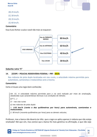 31
39
(B) 25 km/h.
(C) 30 km/h.
(D) 35 km/h.
(E) 40 km/h.
Comentário:
Essa é pra fechar a aula e você não mais se esquecer:
E
14. [CESPE POLICIAL RODOVIÁRIA FEDERAL PRF - 2019]
Nas rodovias de pista dupla localizadas em vias rurais, a velocidade máxima permitida para
automóveis, camionetas e motocicletas será a mesma.
Comentário:
Certa e trouxe uma regra bem conhecida:
Art. 61. A velocidade máxima permitida para a via será indicada por meio de sinalização,
obedecidas suas características técnicas e as condições de trânsito.
§1º (...)
II nas vias rurais
a) nas rodovias de pista dupla:
1. 110 km/h (cento e dez quilômetros por hora) para automóveis, camionetas e
motocicletas;
2. 90 km/h (noventa quilômetros por hora) para os demais veículos;
Professor, mas a banca não deveria ter dito que a regra se aplica apenas à rodovia que não esteja
sinalizada? Até que sim, mas conclui que a banca foi mais genérica na afirmação, o que não vejo
Marcos Girão
Aula 00
Código de Trânsito Brasileiro p/ DETRAN-SP (Agente Estadual de Trânsito) Com Videoaulas - Pós-Edital
www.estrategiaconcursos.com.br
0
00000000000 - DEMO
 