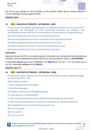 32
39
um erro, já que estando ou não sinalizada, os três veículos citados devem mesmo obedecer à
mesma velocidade máxima regulamentada.
Gabarito: Certo
15. [FCC ANALISTA DE TRÂNSITO DETRAN/MA - 2018]
Em não havendo sinalização regulamentadora, as velocidades máxima e mínima, em uma via
caracterizada por interseções em nível, geralmente controlada por semáforo, com
acessibilidade aos lotes lindeiros e às vias secundárias e locais, devem ser, respectivamente,
(A) quarenta quilômetros por hora e vinte quilômetros por hora.
(B) cento e dez quilômetros por hora e cinquenta e cinco quilômetros por hora.
(C) oitenta quilômetros por hora e quarenta quilômetros por hora.
(D) setenta quilômetros por hora e trinta e cinco quilômetros por hora.
(E) sessenta quilômetros por hora e trinta quilômetros por hora.
Comentário:
Segundo o Anexo I do CTB, a via caracterizada por interseções em nível, geralmente controlada por
semáforo, com acessibilidade aos lotes lindeiros e às vias secundárias e locais é a VIA ARTERIAL.
A velocidade máxima para uma via ARTERIAL é de 60km/h (art.
art. 62, a velocidade mínima será de 30km/h.
Gabarito: Let
16. [FCC ASSITENTE DE TRÂNSITO DETRAN/MA - 2018]
O trânsito de qualquer natureza nas vias terrestres do território nacional é regido pelo Código
de Trânsito Brasileiro CTB.
Nesse sentido, considere:
I. Ruas e avenidas sem pavimentação.
II. Caminhos e passagens.
III. Estradas e rodovias com sinalização horizontal.
IV. Praias abertas à circulação pública.
V. Vias e áreas de estacionamento de estabelecimentos privados de uso coletivo.
VI. Vias internas pertencentes aos condomínios constituídos por unidades autônomas.
São classificadas como vias terrestres as que constam em
(A) II, III e IV, apenas.
(B) V e VI, apenas.
(C) I, II, III, IV, V e VI.
Marcos Girão
Aula 00
Código de Trânsito Brasileiro p/ DETRAN-SP (Agente Estadual de Trânsito) Com Videoaulas - Pós-Edital
www.estrategiaconcursos.com.br
0
00000000000 - DEMO
 
