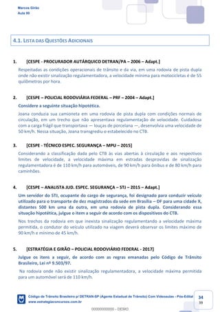 34
39
4.1. LISTA DAS QUESTÕES ADICIONAIS
1. [CESPE - PROCURADOR AUTÁRQUICO DETRAN/PA 2006 Adapt.]
Respeitadas as condições operacionais de trânsito e da via, em uma rodovia de pista dupla
onde não existir sinalização regulamentadora, a velocidade mínima para motocicletas é de 55
quilômetros por hora.
2. [CESPE POLICIAL RODOVIÁRIA FEDERAL PRF 2004 Adapt.]
Considere a seguinte situação hipotética.
Joana conduzia sua camioneta em uma rodovia de pista dupla com condições normais de
circulação, em um trecho que não apresentava regulamentação de velocidade. Cuidadosa
com a carga frágil que transportava louças de porcelana , desenvolvia uma velocidade de
50 km/h. Nessa situação, Joana transgrediu o estabelecido no CTB.
3. [CESPE - TÉCNICO ESPEC. SEGURANÇA MPU 2015]
Considerando a classificação dada pelo CTB às vias abertas à circulação e aos respectivos
limites de velocidade, a velocidade máxima em estradas desprovidas de sinalização
regulamentadora é de 110 km/h para automóveis, de 90 km/h para ônibus e de 80 km/h para
caminhões.
4. [CESPE ANALISTA JUD. ESPEC. SEGURANÇA STJ 2015 Adapt.]
Um servidor do STJ, ocupante do cargo de segurança, foi designado para conduzir veículo
utilizado para o transporte de dez magistrados da sede em Brasília DF para uma cidade X,
distantes 500 km uma da outra, em uma rodovia de pista dupla. Considerando essa
situação hipotética, julgue o item a seguir de acordo com os dispositivos do CTB.
Nos trechos da rodovia em que inexista sinalização regulamentando a velocidade máxima
permitida, o condutor do veículo utilizado na viagem deverá observar os limites máximo de
90 km/h e mínimo de 45 km/h.
5. [ESTRATÉGIA E GIRÃO POLICIAL RODOVIÁRIO FEDERAL - 2017]
Julgue os itens a seguir, de acordo com as regras emanadas pelo Código de Trânsito
Brasileiro, Lei nº 9.503/97.
Na rodovia onde não existir sinalização regulamentadora, a velocidade máxima permitida
para um automóvel será de 110 km/h.
Marcos Girão
Aula 00
Código de Trânsito Brasileiro p/ DETRAN-SP (Agente Estadual de Trânsito) Com Videoaulas - Pós-Edital
www.estrategiaconcursos.com.br
0
00000000000 - DEMO
 