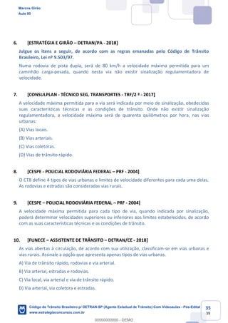 35
39
6. [ESTRATÉGIA E GIRÃO DETRAN/PA - 2018]
Julgue os itens a seguir, de acordo com as regras emanadas pelo Código de Trânsito
Brasileiro, Lei nº 9.503/97.
Numa rodovia de pista dupla, será de 80 km/h a velocidade máxima permitida para um
caminhão carga-pesada, quando nesta via não existir sinalização regulamentadora de
velocidade.
7. [CONSULPLAN - TÉCNICO SEG. TRANSPORTES - TRF/2 ª - 2017]
A velocidade máxima permitida para a via será indicada por meio de sinalização, obedecidas
suas características técnicas e as condições de trânsito. Onde não existir sinalização
regulamentadora, a velocidade máxima será de quarenta quilômetros por hora, nas vias
urbanas:
(A) Vias locais.
(B) Vias arteriais.
(C) Vias coletoras.
(D) Vias de trânsito rápido.
8. [CESPE - POLICIAL RODOVIÁRIA FEDERAL PRF - 2004]
O CTB define 4 tipos de vias urbanas e limites de velocidade diferentes para cada uma delas.
As rodovias e estradas são consideradas vias rurais.
9. [CESPE POLICIAL RODOVIÁRIA FEDERAL PRF - 2004]
A velocidade máxima permitida para cada tipo de via, quando indicada por sinalização,
poderá determinar velocidades superiores ou inferiores aos limites estabelecidos, de acordo
com as suas características técnicas e as condições de trânsito.
10. [FUNECE ASSISTENTE DE TRÂNSITO DETRAN/CE - 2018]
As vias abertas à circulação, de acordo com sua utilização, classificam-se em vias urbanas e
vias rurais. Assinale a opção que apresenta apenas tipos de vias urbanas.
A) Via de trânsito rápido, rodovias e via arterial.
B) Via arterial, estradas e rodovias.
C) Via local, via arterial e via de trânsito rápido.
D) Via arterial, via coletora e estradas.
Marcos Girão
Aula 00
Código de Trânsito Brasileiro p/ DETRAN-SP (Agente Estadual de Trânsito) Com Videoaulas - Pós-Edital
www.estrategiaconcursos.com.br
0
00000000000 - DEMO
 