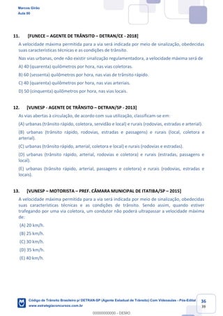 36
39
11. [FUNECE AGENTE DE TRÂNSITO DETRAN/CE - 2018]
A velocidade máxima permitida para a via será indicada por meio de sinalização, obedecidas
suas características técnicas e as condições de trânsito.
Nas vias urbanas, onde não existir sinalização regulamentadora, a velocidade máxima será de
A) 40 (quarenta) quilômetros por hora, nas vias coletoras.
B) 60 (sessenta) quilômetros por hora, nas vias de trânsito rápido.
C) 40 (quarenta) quilômetros por hora, nas vias arteriais.
D) 50 (cinquenta) quilômetros por hora, nas vias locais.
12. [VUNESP - AGENTE DE TRÂNSITO DETRAN/SP - 2013]
As vias abertas à circulação, de acordo com sua utilização, classificam-se em:
(A) urbanas (trânsito rápido, coletora, servidão e local) e rurais (rodovias, estradas e arterial).
(B) urbanas (trânsito rápido, rodovias, estradas e passagens) e rurais (local, coletora e
arterial).
(C) urbanas (trânsito rápido, arterial, coletora e local) e rurais (rodovias e estradas).
(D) urbanas (trânsito rápido, arterial, rodovias e coletora) e rurais (estradas, passagens e
local).
(E) urbanas (trânsito rápido, arterial, passagens e coletora) e rurais (rodovias, estradas e
locais).
13. [VUNESP MOTORISTA PREF. CÂMARA MUNICIPAL DE ITATIBA/SP 2015]
A velocidade máxima permitida para a via será indicada por meio de sinalização, obedecidas
suas características técnicas e as condições de trânsito. Sendo assim, quando estiver
trafegando por uma via coletora, um condutor não poderá ultrapassar a velocidade máxima
de:
(A) 20 km/h.
(B) 25 km/h.
(C) 30 km/h.
(D) 35 km/h.
(E) 40 km/h.
Marcos Girão
Aula 00
Código de Trânsito Brasileiro p/ DETRAN-SP (Agente Estadual de Trânsito) Com Videoaulas - Pós-Edital
www.estrategiaconcursos.com.br
0
00000000000 - DEMO
 