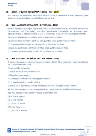 37
39
14. [CESPE POLICIAL RODOVIÁRIA FEDERAL PRF - 2019]
Nas rodovias de pista dupla localizadas em vias rurais, a velocidade máxima permitida para
automóveis, camionetas e motocicletas será a mesma.
15. [FCC ANALISTA DE TRÂNSITO DETRAN/MA - 2018]
Em não havendo sinalização regulamentadora, as velocidades máxima e mínima, em uma via
caracterizada por interseções em nível, geralmente controlada por semáforo, com
acessibilidade aos lotes lindeiros e às vias secundárias e locais, devem ser, respectivamente,
(A) quarenta quilômetros por hora e vinte quilômetros por hora.
(B) cento e dez quilômetros por hora e cinquenta e cinco quilômetros por hora.
(C) oitenta quilômetros por hora e quarenta quilômetros por hora.
(D) setenta quilômetros por hora e trinta e cinco quilômetros por hora.
(E) sessenta quilômetros por hora e trinta quilômetros por hora.
16. [FCC ASSITENTE DE TRÂNSITO DETRAN/MA - 2018]
O trânsito de qualquer natureza nas vias terrestres do território nacional é regido pelo Código
de Trânsito Brasileiro CTB.
Nesse sentido, considere:
I. Ruas e avenidas sem pavimentação.
II. Caminhos e passagens.
III. Estradas e rodovias com sinalização horizontal.
IV. Praias abertas à circulação pública.
V. Vias e áreas de estacionamento de estabelecimentos privados de uso coletivo.
VI. Vias internas pertencentes aos condomínios constituídos por unidades autônomas.
São classificadas como vias terrestres as que constam em
(A) II, III e IV, apenas.
(B) V e VI, apenas.
(C) I, II, III, IV, V e VI.
(D) I, II e VI, apenas.
(E) I, III, IV e V, apenas.
Marcos Girão
Aula 00
Código de Trânsito Brasileiro p/ DETRAN-SP (Agente Estadual de Trânsito) Com Videoaulas - Pós-Edital
www.estrategiaconcursos.com.br
0
00000000000 - DEMO
 