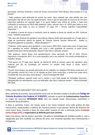 3
39
aprovação. Continue trilhando o sonho de muitos concurseiros! Forte Abraço! Deus proteja vc e sua
explicações não são em vão, nos ajuda bastante. Tanto é que fui aprovado no concurso do STF para
segurança judiciária em segundo lugar. E eu quero dedicar essa vitória ao senhor, e toda essa
realização só aconteceu ao DEUS todo poderoso. Valeu, mesmo! Que o Sr. JESUS guie todos os seus
passos para que todos os seus se realizem. 2º Lugar STF Técnico Judiciário Especialidade
assim. Trabalho excepcional."
"Olá, bom dia! Gostaria de agradecer ao professor Marcos Girão pela aprovação em 1º lugar para o
cargo de provimento efetivo de Agente de Trânsito Vistoria Veicular Detran-MT... Ambas as
disciplinas gabaritei as questões.... Muito Obrigada!!!!"
"Professor, venho apenas para agradecer o curso para o MPU 2015. Logrei êxito como 1º lugar para
SP e agradeço ao senhor. Obrigado pelo curso e pela qualidade do material, os quais foram
fundamentais para minha aprovação. Abraço!!! Que Deus o abençoe sempre!
"Olá, professor. Quero deixar meu agradecimento. Estou aprovado no TRF 2º 2017, Técnico
Segurança e Transportes 2017. Fiz o curso específico com o seu material. Fica minha consideração ao
trabalho. Abraço.
-CE 2018 p/ Aracati, quero lhe agradecer pelo
material que fez no Estratégia, foi certeiro! Eu estudei tudo várias e várias vezes!!
105 questões, acertei 93 e errei 12, 81 líquidos ao final. Estou muito feliz, o senhor tem culpa nesse
Aluno Estratégia PRF 2018
Obrigada pelo seu desempenho e por sua Aluna Estratégia
PRF 2018
Então, o que está esperando?! Vem com a gente!
Bom, voltando ao assunto, nosso presente curso une um formato simples e analítico do Código de
Trânsito Brasileiro (Lei Federal nº 9.503/97), cobrado na parte de Conhecimentos Específicos
os cargos do concurso DETRAN/SP 2019, com um estudo visual, interessante, sistemático e
envolvente dessa disciplina.
A ideia é, portanto, trazer, em nossas aulas e em nosso material, uma visão prática de dois
concurseiros, acostumados à vivência de inúmeras provas e que possam dentro da dinâmica do
curso trazer dicas, macetes e bizus de como obter sucesso só com a estimada banca Fundação
Carlos Chagas (FCC), a organizadora já definida para esse certame.
Sobre essa banca, não há muito o que falar. Ela aplica a metodologia de múltipla escolha e, com a
repaginada que tem recebido nos últimos 02 anos, vem trazendo questões bem interessantes e
inteligentes.
Marcos Girão
Aula 00
Código de Trânsito Brasileiro p/ DETRAN-SP (Agente Estadual de Trânsito) Com Videoaulas - Pós-Edital
www.estrategiaconcursos.com.br
0
00000000000 - DEMO
 