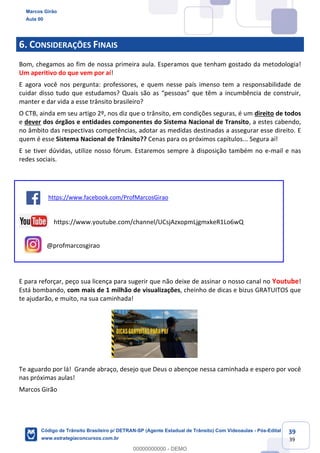 39
39
6. CONSIDERAÇÕES FINAIS
Bom, chegamos ao fim de nossa primeira aula. Esperamos que tenham gostado da metodologia!
Um aperitivo do que vem por aí!
E agora você nos pergunta: professores, e quem nesse país imenso tem a responsabilidade de
manter e dar vida a esse trânsito brasileiro?
O CTB, ainda em seu artigo 2º, nos diz que o trânsito, em condições seguras, é um direito de todos
e dever dos órgãos e entidades componentes do Sistema Nacional de Transito, a estes cabendo,
no âmbito das respectivas competências, adotar as medidas destinadas a assegurar esse direito. E
quem é esse Sistema Nacional de Trânsito?? Cenas para os próximos capítulos... Segura aí!
E se tiver dúvidas, utilize nosso fórum. Estaremos sempre à disposição também no e-mail e nas
redes sociais.
https://www.facebook.com/ProfMarcosGirao
https://www.youtube.com/channel/UCsjAzxopmLjgmxkeR1Lo6wQ
@profmarcosgirao
E para reforçar, peço sua licença para sugerir que não deixe de assinar o nosso canal no Youtube!
Está bombando, com mais de 1 milhão de visualizações, cheinho de dicas e bizus GRATUITOS que
te ajudarão, e muito, na sua caminhada!
Te aguardo por lá! Grande abraço, desejo que Deus o abençoe nessa caminhada e espero por você
nas próximas aulas!
Marcos Girão
Marcos Girão
Aula 00
Código de Trânsito Brasileiro p/ DETRAN-SP (Agente Estadual de Trânsito) Com Videoaulas - Pós-Edital
www.estrategiaconcursos.com.br
0
00000000000 - DEMO
 