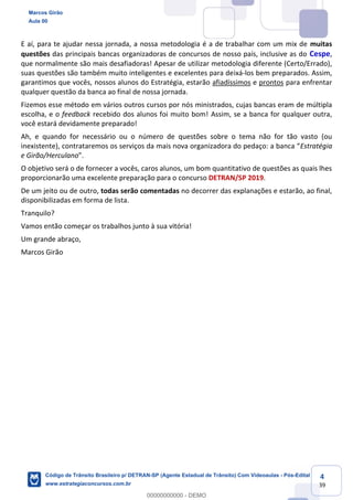 4
39
E aí, para te ajudar nessa jornada, a nossa metodologia é a de trabalhar com um mix de muitas
questões das principais bancas organizadoras de concursos de nosso país, inclusive as do Cespe,
que normalmente são mais desafiadoras! Apesar de utilizar metodologia diferente (Certo/Errado),
suas questões são também muito inteligentes e excelentes para deixá-los bem preparados. Assim,
garantimos que vocês, nossos alunos do Estratégia, estarão afiadíssimos e prontos para enfrentar
qualquer questão da banca ao final de nossa jornada.
Fizemos esse método em vários outros cursos por nós ministrados, cujas bancas eram de múltipla
escolha, e o feedback recebido dos alunos foi muito bom! Assim, se a banca for qualquer outra,
você estará devidamente preparado!
Ah, e quando for necessário ou o número de questões sobre o tema não for tão vasto (ou
inexistente), cont Estratégia
e Girão/Herculano
O objetivo será o de fornecer a vocês, caros alunos, um bom quantitativo de questões as quais lhes
proporcionarão uma excelente preparação para o concurso DETRAN/SP 2019.
De um jeito ou de outro, todas serão comentadas no decorrer das explanações e estarão, ao final,
disponibilizadas em forma de lista.
Tranquilo?
Vamos então começar os trabalhos junto à sua vitória!
Um grande abraço,
Marcos Girão
Marcos Girão
Aula 00
Código de Trânsito Brasileiro p/ DETRAN-SP (Agente Estadual de Trânsito) Com Videoaulas - Pós-Edital
www.estrategiaconcursos.com.br
0
00000000000 - DEMO
 