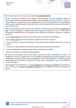 5
39
Antes de iniciarmos o nosso curso, vamos a alguns AVISOS IMPORTANTES:
1) Com o objetivo de otimizar os seus estudos, você encontrará, em nossa plataforma (Área do
aluno), alguns recursos que irão auxiliar bastante a sua aprendizagem, tais como Resumos , Slides e
Mapas Mentais dos conteúdos mais importantes desse curso. Essas ferramentas de aprendizagem
irão te auxiliar a perceber aqueles tópicos da matéria que você precisa dominar, que você não pode ir
para a prova sem ler.
2) Em nossa Plataforma, procure pela Trilha Estratégica e Monitoria da sua respectiva área/concurso
alvo. A Trilha Estratégica é elaborada pela nossa equipe do Coaching. Ela irá te indicar qual é
exatamente o melhor caminho a ser seguido em seus estudos e vai te ajudar a responder as seguintes
perguntas:
- Qual a melhor ordem para estudar as aulas? Quais são os assuntos mais importantes?
- Qual a melhor ordem de estudo das diferentes matérias? Por onde eu começo?
- Estou sem tempo e o concurso está próximo! nas algumas partes do curso? O que
priorizar?
- O que fazer a cada sessão de estudo? Quais assuntos revisar e quando devo revisá-los?
- A quais questões deve ser dada prioridade? Quais simulados devo resolver?
- Quais são os trechos mais importantes da legislação?
3) Link da nossa Comunidade de Alunos no
Telegram da sua área / concurso alvo. Essa comunidade é exclusiva para os nossos assinantes e será
utilizada para orientá-los melhor sobre a utilização da nossa Trilha Estratégica. As melhores dúvidas
Monitoria Comunidade de
Alunos do Telegram.
(*) O Telegram foi escolhido por ser a única plataforma que preserva a intimidade dos assinantes e
que, além disso, tem recursos tecnológicos compatíveis com os objetivos da nossa Comunidade de
Alunos.
Marcos Girão
Aula 00
Código de Trânsito Brasileiro p/ DETRAN-SP (Agente Estadual de Trânsito) Com Videoaulas - Pós-Edital
www.estrategiaconcursos.com.br
0
00000000000 - DEMO
 