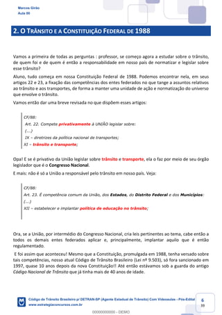 6
39
2. O TRÂNSITO E A CONSTITUIÇÃO FEDERAL DE 1988
Vamos a primeira de todas as perguntas : professor, se começo agora a estudar sobre o trânsito,
de quem foi e de quem é então a responsabilidade em nosso país de normatizar e legislar sobre
esse trânsito?
Aluno, tudo começa em nossa Constituição Federal de 1988. Podemos encontrar nela, em seus
artigos 22 e 23, a fixação das competências dos entes federados no que tange a assuntos relativos
ao trânsito e aos transportes, de forma a manter uma unidade de ação e normatização do universo
que envolve o trânsito.
Vamos então dar uma breve revisada no que dispõem esses artigos:
CF/88:
Art. 22. Compete privativamente à UNIÃO legislar sobre:
(...)
IX diretrizes da política nacional de transportes;
XI trânsito e transporte;
Opa! E se é privativo da União legislar sobre trânsito e transporte, ela o faz por meio de seu órgão
legislador que é o Congresso Nacional.
E mais: não é só a União a responsável pelo trânsito em nosso país. Veja:
CF/88:
Art. 23. É competência comum da União, dos Estados, do Distrito Federal e dos Municípios:
(...)
XII estabelecer e implantar política de educação no trânsito;
Ora, se a União, por intermédio do Congresso Nacional, cria leis pertinentes ao tema, cabe então a
todos os demais entes federados aplicar e, principalmente, implantar aquilo que é então
regulamentado.
E foi assim que aconteceu! Mesmo que a Constituição, promulgada em 1988, tenha versado sobre
tais competências, nosso atual Código de Trânsito Brasileiro (Lei nº 9.503), só fora sancionado em
1997, quase 10 anos depois da nova Constituição!! Até então estávamos sob a guarda do antigo
Código Nacional de Trânsito que já tinha mais de 40 anos de idade.
Marcos Girão
Aula 00
Código de Trânsito Brasileiro p/ DETRAN-SP (Agente Estadual de Trânsito) Com Videoaulas - Pós-Edital
www.estrategiaconcursos.com.br
0
00000000000 - DEMO
 