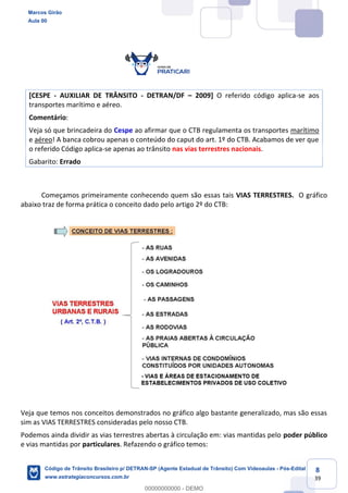 8
39
[CESPE - AUXILIAR DE TRÂNSITO - DETRAN/DF 2009] O referido código aplica-se aos
transportes marítimo e aéreo.
Comentário:
Veja só que brincadeira do Cespe ao afirmar que o CTB regulamenta os transportes marítimo
e aéreo! A banca cobrou apenas o conteúdo do caput do art. 1º do CTB. Acabamos de ver que
o referido Código aplica-se apenas ao trânsito nas vias terrestres nacionais.
Gabarito: Errado
Começamos primeiramente conhecendo quem são essas tais VIAS TERRESTRES. O gráfico
abaixo traz de forma prática o conceito dado pelo artigo 2º do CTB:
Veja que temos nos conceitos demonstrados no gráfico algo bastante generalizado, mas são essas
sim as VIAS TERRESTRES consideradas pelo nosso CTB.
Podemos ainda dividir as vias terrestres abertas à circulação em: vias mantidas pelo poder público
e vias mantidas por particulares. Refazendo o gráfico temos:
Marcos Girão
Aula 00
Código de Trânsito Brasileiro p/ DETRAN-SP (Agente Estadual de Trânsito) Com Videoaulas - Pós-Edital
www.estrategiaconcursos.com.br
0
00000000000 - DEMO
 