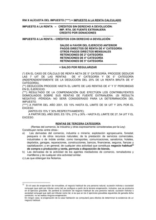 RNI X ALÍCUOTA DEL IMPUESTO (****) = IMPUESTO A LA RENTA CALCULADO
----------------------------------------------------------------------------------------IMPUESTO A LA RENTA – CRÉDITOS SIN DERECHO A DEVOLUCIÓN:
IMP. RTA. DE FUENTE EXTRANJERA
CREDITO POR DONACIONES
--------------------------------------------------------------------------------IMPUESTO A LA RENTA – CRÉDITOS CON DERECHO A DEVOLUCIÓN:
SALDO A FAVOR DEL EJERCICIO ANTERIOR
PAGOS DIRECTOS DE RENTA DE 4° CATEGORÍA
OTROS PAGOS DIRECTOS MENSUALES
RETENCIONES DE 2° CATEGORÍA
RETENCIONES DE 4° CATEGORÍA
RETENCIONES DE 5° CATEGORÍA
----------------------------------------------------------------------------------------= SALDO POR REGULARIZAR
(*) EN EL CASO DE CÁLCULO DE RENTA NETA DE 5° CATEGORÍA, PROCEDE DEDUCIR
LAS 7 UIT DE LAS RENTAS
DE 4° CATEGORÍA Y DE 5° CATEGORÍA
(INDEPENDIENTEMENTE DE LA DEDUCCIÓN DEL 20% DE LA RENTA BRUTA DE 4°
CATEGORÍA).
(**) DEDUCCIÓN PROCEDE HASTA EL LIMITE DE LAS RENTAS DE 4° Y 5° PERCIBIDAS
EN EL EJERCICIO.
(***) RESULTADO DE LA COMPENSACIÓN QUE EFECTÚEN LOS CONTRIBUYENTES
DOMICILIADOS SOBRE SUS RENTAS DE FUENTE EXTRANJERA. (SI RESULTA
NEGATIVO -PÉRDIDA- NO SERÁ CONSIDERADO PARA LA DETERMINACIÓN DEL
IMPUESTO.
(****) A PARTIR DEL AÑO 2001, ES 15% HASTA EL LIMITE DE 54 UIT Y 20% POR EL
EXCESO
(ANTES ES 15% Y 30% RESPECTIVAMENTE).
A PARTIR DEL AÑO 2003, ES 15%, 21% y 30% - HASTA EL LIMITE DE 27, 54 UIT Y EL
EXCESO.
RENTAS DE TERCERA CATEGORÍA
(Rentas del comercio, la industria y otras expresamente consideradas por la Ley)
Constituyen renta -entre otras-:
a)
Las derivadas del comercio, industria o minería; explotación agropecuaria, forestal,
pesquera o de otros recursos naturales; de la prestación de servicios comerciales,
industriales o de índole similar, como transportes, comunicaciones, sanatorios, hoteles,
depósitos, garages, reparaciones, construcciones, bancos, financieras, seguros, fianzas y
capitalización; y en general, de cualquier otra actividad que constituya negocio habitual32
de compra o producción y venta, permuta o disposición de bienes.
b) Las derivadas de la actividad de los agentes mediadores de comercio, rematadores y
martilleros y de cualquier otra actividad similar.
c) Las que obtengan los Notarios.

32

En el caso de enajenación de inmuebles, el negocio habitual de una persona natural, sucesión indivisa o sociedad
conyugal (que optó por tributar como tal) se configura a partir de la tercera enajenación, inclusive, que se produzca
en el ejercicio gravable. Se perderá la condición de negocio habitual de una persona natural, sucesión indivisa o
sociedad conyugal que optó por tributar como tal, si es que en los 2 ejercicios gravables siguientes de ganada dicha
condición, no se realiza ninguna enajenación.
En ningún caso, la enajenación de la casa habitación se computará para efectos de determinar la existencia de un
negocio habitual.

 