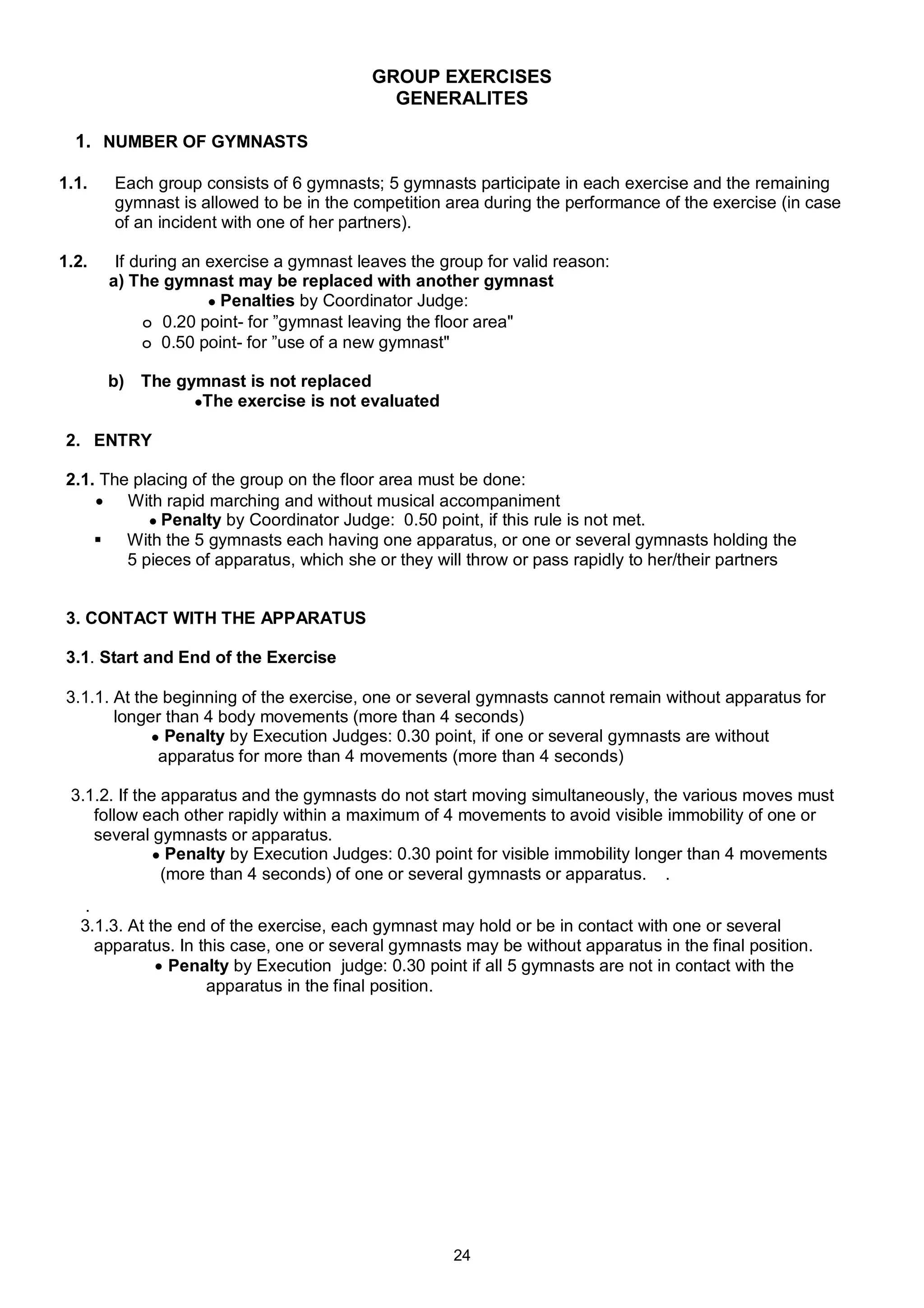 GROUP EXERCISES
                                            GENERALITES

  1. NUMBER OF GYMNASTS

1.1.   Each group consists of 6 gymnasts; 5 gymnasts participate in each exercise and the remaining
       gymnast is allowed to be in the competition area during the performance of the exercise (in case
       of an incident with one of her partners).

1.2.    If during an exercise a gymnast leaves the group for valid reason:
       a) The gymnast may be replaced with another gymnast
                     ● Penalties by Coordinator Judge:
            ๐ 0.20 point- for ”gymnast leaving the floor area"
            ๐ 0.50 point- for ”use of a new gymnast"

       b) The gymnast is not replaced
                ●The exercise is not evaluated

2. ENTRY

2.1. The placing of the group on the floor area must be done:
     With rapid marching and without musical accompaniment
           ● Penalty by Coordinator Judge: 0.50 point, if this rule is not met.
     With the 5 gymnasts each having one apparatus, or one or several gymnasts holding the
        5 pieces of apparatus, which she or they will throw or pass rapidly to her/their partners


3. CONTACT WITH THE APPARATUS

3.1. Start and End of the Exercise

3.1.1. At the beginning of the exercise, one or several gymnasts cannot remain without apparatus for
       longer than 4 body movements (more than 4 seconds)
            ● Penalty by Execution Judges: 0.30 point, if one or several gymnasts are without
             apparatus for more than 4 movements (more than 4 seconds)

 3.1.2. If the apparatus and the gymnasts do not start moving simultaneously, the various moves must
    follow each other rapidly within a maximum of 4 movements to avoid visible immobility of one or
    several gymnasts or apparatus.
              ● Penalty by Execution Judges: 0.30 point for visible immobility longer than 4 movements
               (more than 4 seconds) of one or several gymnasts or apparatus. .
    .
   3.1.3. At the end of the exercise, each gymnast may hold or be in contact with one or several
      apparatus. In this case, one or several gymnasts may be without apparatus in the final position.
               Penalty by Execution judge: 0.30 point if all 5 gymnasts are not in contact with the
                     apparatus in the final position.




                                                     24
 