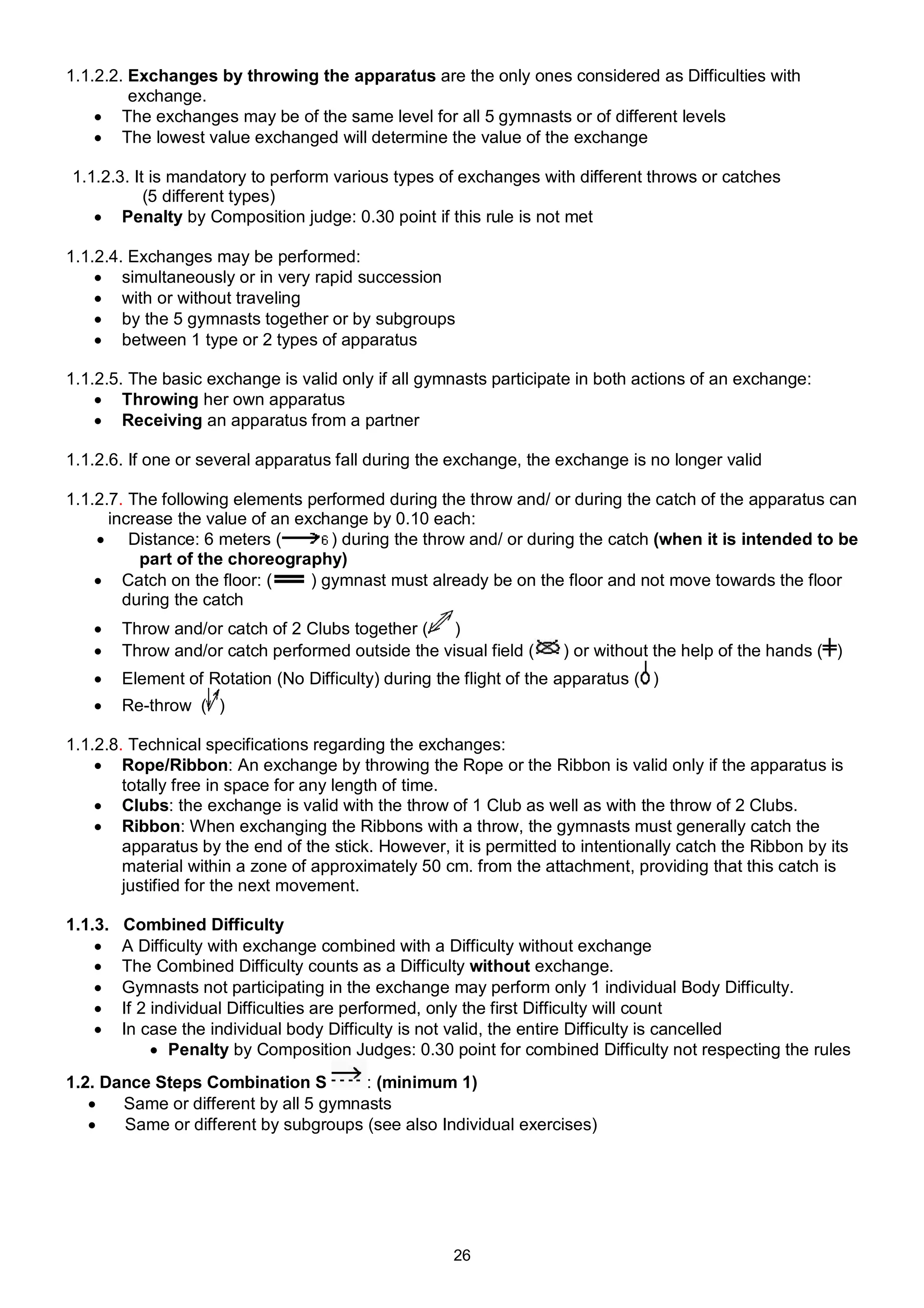 1.1.2.2. Exchanges by throwing the apparatus are the only ones considered as Difficulties with
         exchange.
     The exchanges may be of the same level for all 5 gymnasts or of different levels
     The lowest value exchanged will determine the value of the exchange

1.1.2.3. It is mandatory to perform various types of exchanges with different throws or catches
           (5 different types)
    Penalty by Composition judge: 0.30 point if this rule is not met

1.1.2.4. Exchanges may be performed:
     simultaneously or in very rapid succession
     with or without traveling
     by the 5 gymnasts together or by subgroups
     between 1 type or 2 types of apparatus

1.1.2.5. The basic exchange is valid only if all gymnasts participate in both actions of an exchange:
     Throwing her own apparatus
     Receiving an apparatus from a partner

1.1.2.6. If one or several apparatus fall during the exchange, the exchange is no longer valid

1.1.2.7. The following elements performed during the throw and/ or during the catch of the apparatus can
      increase the value of an exchange by 0.10 each:
     Distance: 6 meters (          ) during the throw and/ or during the catch (when it is intended to be
          part of the choreography)
     Catch on the floor: (      ) gymnast must already be on the floor and not move towards the floor
        during the catch
        Throw and/or catch of 2 Clubs together (   )
        Throw and/or catch performed outside the visual field (     ) or without the help of the hands ( )
        Element of Rotation (No Difficulty) during the flight of the apparatus ( )
        Re-throw ( )

1.1.2.8. Technical specifications regarding the exchanges:
     Rope/Ribbon: An exchange by throwing the Rope or the Ribbon is valid only if the apparatus is
        totally free in space for any length of time.
     Clubs: the exchange is valid with the throw of 1 Club as well as with the throw of 2 Clubs.
     Ribbon: When exchanging the Ribbons with a throw, the gymnasts must generally catch the
        apparatus by the end of the stick. However, it is permitted to intentionally catch the Ribbon by its
        material within a zone of approximately 50 cm. from the attachment, providing that this catch is
        justified for the next movement.

1.1.3.   Combined Difficulty
        A Difficulty with exchange combined with a Difficulty without exchange
        The Combined Difficulty counts as a Difficulty without exchange.
        Gymnasts not participating in the exchange may perform only 1 individual Body Difficulty.
        If 2 individual Difficulties are performed, only the first Difficulty will count
        In case the individual body Difficulty is not valid, the entire Difficulty is cancelled
               Penalty by Composition Judges: 0.30 point for combined Difficulty not respecting the rules
1.2. Dance Steps Combination S         : (minimum 1)
      Same or different by all 5 gymnasts
      Same or different by subgroups (see also Individual exercises)




                                                      26
 