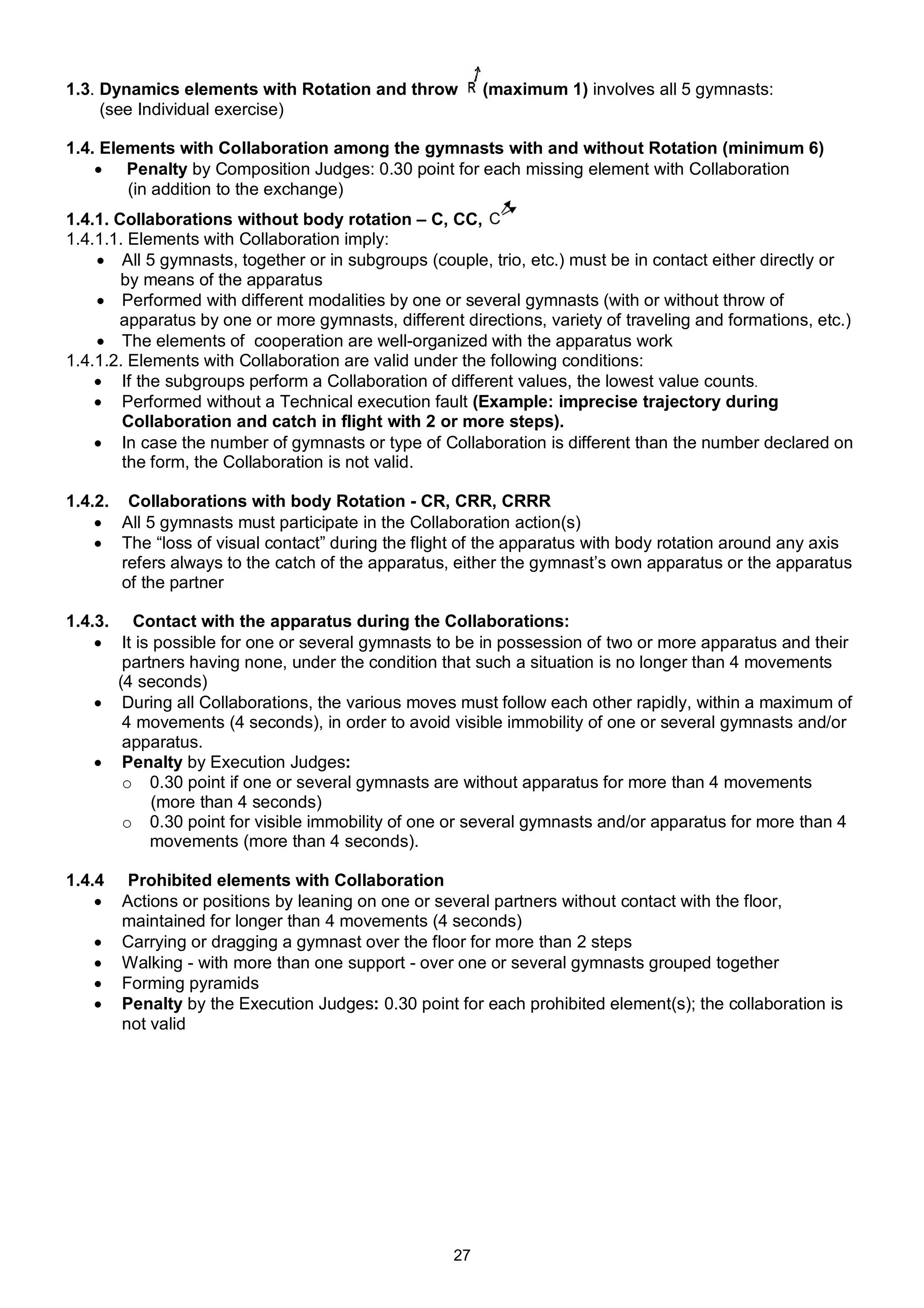 1.3. Dynamics elements with Rotation and throw           (maximum 1) involves all 5 gymnasts:
     (see Individual exercise)

1.4. Elements with Collaboration among the gymnasts with and without Rotation (minimum 6)
     Penalty by Composition Judges: 0.30 point for each missing element with Collaboration
        (in addition to the exchange)
1.4.1. Collaborations without body rotation – C, CC,
1.4.1.1. Elements with Collaboration imply:
     All 5 gymnasts, together or in subgroups (couple, trio, etc.) must be in contact either directly or
        by means of the apparatus
     Performed with different modalities by one or several gymnasts (with or without throw of
       apparatus by one or more gymnasts, different directions, variety of traveling and formations, etc.)
     The elements of cooperation are well-organized with the apparatus work
1.4.1.2. Elements with Collaboration are valid under the following conditions:
     If the subgroups perform a Collaboration of different values, the lowest value counts.
     Performed without a Technical execution fault (Example: imprecise trajectory during
        Collaboration and catch in flight with 2 or more steps).
     In case the number of gymnasts or type of Collaboration is different than the number declared on
        the form, the Collaboration is not valid.

1.4.2. Collaborations with body Rotation - CR, CRR, CRRR
     All 5 gymnasts must participate in the Collaboration action(s)
     The “loss of visual contact” during the flight of the apparatus with body rotation around any axis
       refers always to the catch of the apparatus, either the gymnast’s own apparatus or the apparatus
       of the partner

1.4.3. Contact with the apparatus during the Collaborations:
     It is possible for one or several gymnasts to be in possession of two or more apparatus and their
       partners having none, under the condition that such a situation is no longer than 4 movements
      (4 seconds)
     During all Collaborations, the various moves must follow each other rapidly, within a maximum of
       4 movements (4 seconds), in order to avoid visible immobility of one or several gymnasts and/or
       apparatus.
     Penalty by Execution Judges:
       o 0.30 point if one or several gymnasts are without apparatus for more than 4 movements
           (more than 4 seconds)
       o 0.30 point for visible immobility of one or several gymnasts and/or apparatus for more than 4
           movements (more than 4 seconds).

1.4.4    Prohibited elements with Collaboration
       Actions or positions by leaning on one or several partners without contact with the floor,
        maintained for longer than 4 movements (4 seconds)
       Carrying or dragging a gymnast over the floor for more than 2 steps
       Walking - with more than one support - over one or several gymnasts grouped together
       Forming pyramids
       Penalty by the Execution Judges: 0.30 point for each prohibited element(s); the collaboration is
        not valid




                                                    27
 