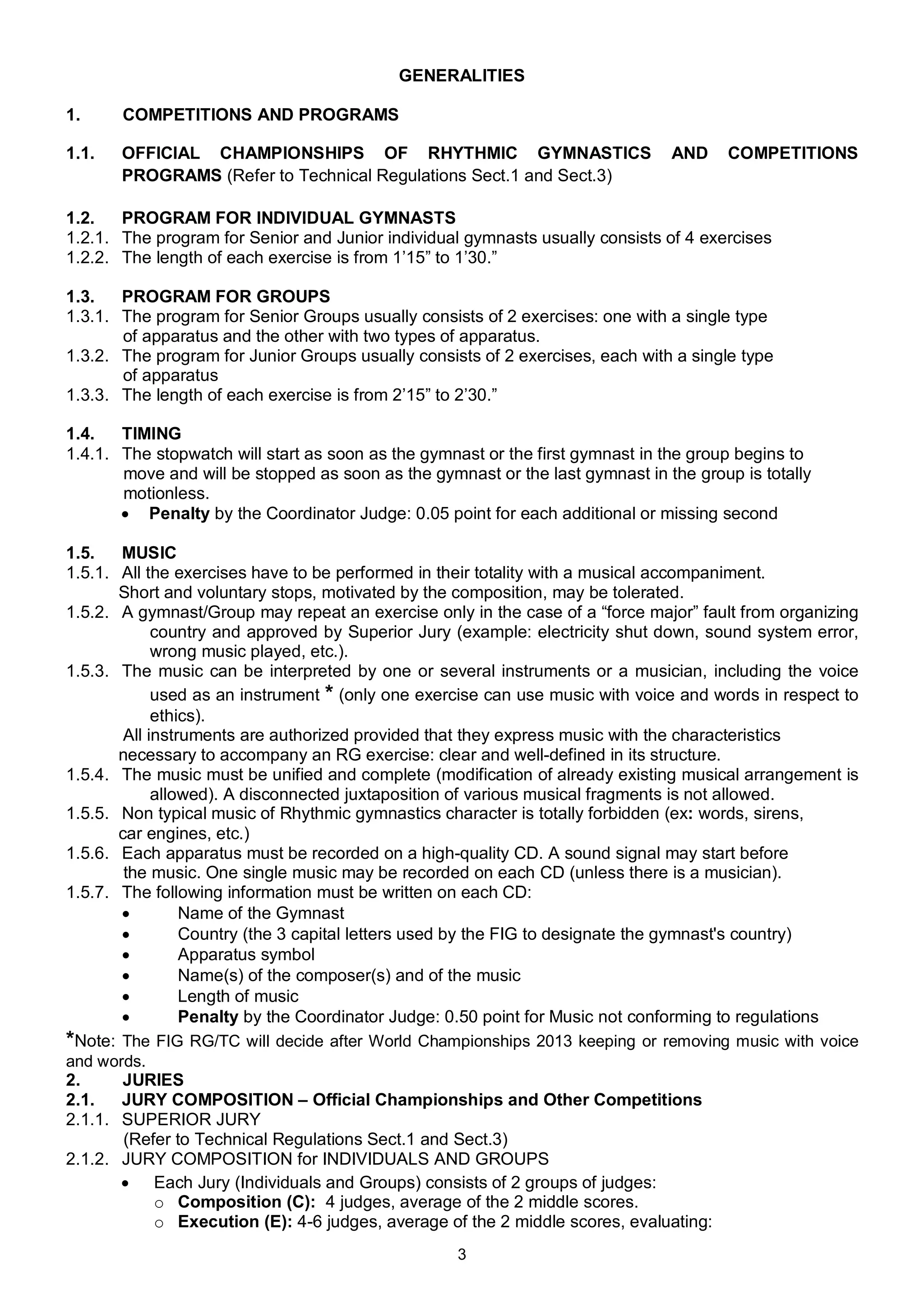 GENERALITIES

1.     COMPETITIONS AND PROGRAMS

1.1.   OFFICIAL CHAMPIONSHIPS OF RHYTHMIC GYMNASTICS                           AND     COMPETITIONS
       PROGRAMS (Refer to Technical Regulations Sect.1 and Sect.3)

1.2.   PROGRAM FOR INDIVIDUAL GYMNASTS
1.2.1. The program for Senior and Junior individual gymnasts usually consists of 4 exercises
1.2.2. The length of each exercise is from 1’15” to 1’30.”

1.3.   PROGRAM FOR GROUPS
1.3.1. The program for Senior Groups usually consists of 2 exercises: one with a single type
       of apparatus and the other with two types of apparatus.
1.3.2. The program for Junior Groups usually consists of 2 exercises, each with a single type
       of apparatus
1.3.3. The length of each exercise is from 2’15” to 2’30.”

1.4.   TIMING
1.4.1. The stopwatch will start as soon as the gymnast or the first gymnast in the group begins to
       move and will be stopped as soon as the gymnast or the last gymnast in the group is totally
       motionless.
        Penalty by the Coordinator Judge: 0.05 point for each additional or missing second

1.5.   MUSIC
1.5.1. All the exercises have to be performed in their totality with a musical accompaniment.
       Short and voluntary stops, motivated by the composition, may be tolerated.
1.5.2. A gymnast/Group may repeat an exercise only in the case of a “force major” fault from organizing
             country and approved by Superior Jury (example: electricity shut down, sound system error,
             wrong music played, etc.).
1.5.3. The music can be interpreted by one or several instruments or a musician, including the voice
             used as an instrument * (only one exercise can use music with voice and words in respect to
             ethics).
        All instruments are authorized provided that they express music with the characteristics
       necessary to accompany an RG exercise: clear and well-defined in its structure.
1.5.4. The music must be unified and complete (modification of already existing musical arrangement is
             allowed). A disconnected juxtaposition of various musical fragments is not allowed.
1.5.5. Non typical music of Rhythmic gymnastics character is totally forbidden (ex: words, sirens,
       сar engines, etc.)
1.5.6. Each apparatus must be recorded on a high-quality CD. A sound signal may start before
        the music. One single music may be recorded on each CD (unless there is a musician).
1.5.7. The following information must be written on each CD:
                Name of the Gymnast
                Country (the 3 capital letters used by the FIG to designate the gymnast's country)
                Apparatus symbol
                Name(s) of the composer(s) and of the music
                Length of music
                Penalty by the Coordinator Judge: 0.50 point for Music not conforming to regulations
*Note: The FIG RG/TC will decide after World Championships 2013 keeping or removing music with voice
and words.
2.     JURIES
2.1.   JURY COMPOSITION – Official Championships and Other Competitions
2.1.1. SUPERIOR JURY
        (Refer to Technical Regulations Sect.1 and Sect.3)
2.1.2. JURY COMPOSITION for INDIVIDUALS AND GROUPS
        Each Jury (Individuals and Groups) consists of 2 groups of judges:
             o Composition (C): 4 judges, average of the 2 middle scores.
             o Execution (E): 4-6 judges, average of the 2 middle scores, evaluating:
                                                   3
 