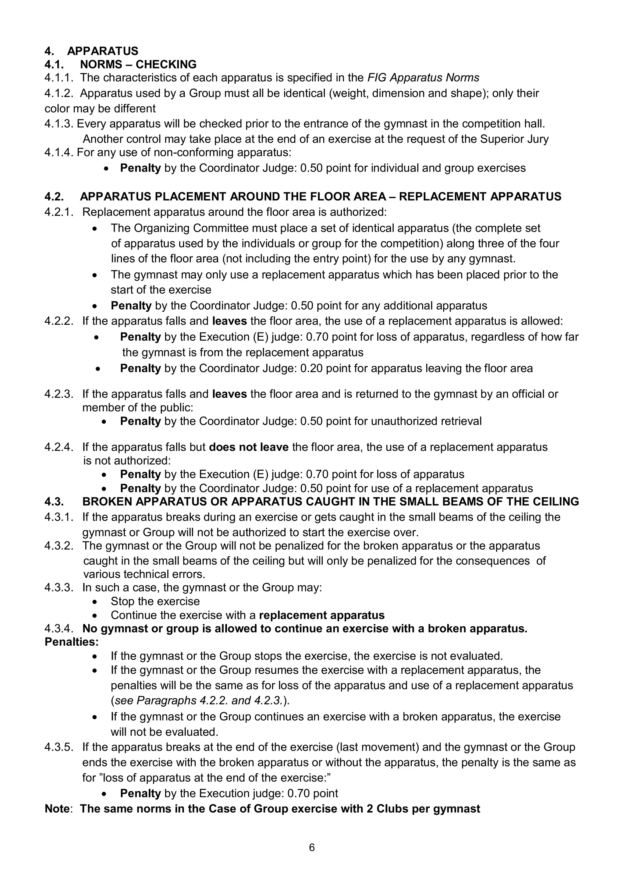 4. APPARATUS
4.1. NORMS – CHECKING
4.1.1. The characteristics of each apparatus is specified in the FIG Apparatus Norms
4.1.2. Apparatus used by a Group must all be identical (weight, dimension and shape); only their
color may be different
4.1.3. Every apparatus will be checked prior to the entrance of the gymnast in the competition hall.
        Another control may take place at the end of an exercise at the request of the Superior Jury
4.1.4. For any use of non-conforming apparatus:
             Penalty by the Coordinator Judge: 0.50 point for individual and group exercises

4.2. APPARATUS PLACEMENT AROUND THE FLOOR AREA – REPLACEMENT APPARATUS
4.2.1. Replacement apparatus around the floor area is authorized:
           The Organizing Committee must place a set of identical apparatus (the complete set
              of apparatus used by the individuals or group for the competition) along three of the four
              lines of the floor area (not including the entry point) for the use by any gymnast.
           The gymnast may only use a replacement apparatus which has been placed prior to the
              start of the exercise
           Penalty by the Coordinator Judge: 0.50 point for any additional apparatus
4.2.2. If the apparatus falls and leaves the floor area, the use of a replacement apparatus is allowed:
                Penalty by the Execution (E) judge: 0.70 point for loss of apparatus, regardless of how far
                 the gymnast is from the replacement apparatus
                Penalty by the Coordinator Judge: 0.20 point for apparatus leaving the floor area

4.2.3. If the apparatus falls and leaves the floor area and is returned to the gymnast by an official or
       member of the public:
             Penalty by the Coordinator Judge: 0.50 point for unauthorized retrieval

4.2.4. If the apparatus falls but does not leave the floor area, the use of a replacement apparatus
       is not authorized:
             Penalty by the Execution (E) judge: 0.70 point for loss of apparatus
             Penalty by the Coordinator Judge: 0.50 point for use of a replacement apparatus
4.3.   BROKEN APPARATUS OR APPARATUS CAUGHT IN THE SMALL BEAMS OF THE CEILING
4.3.1. If the apparatus breaks during an exercise or gets caught in the small beams of the ceiling the
       gymnast or Group will not be authorized to start the exercise over.
4.3.2. The gymnast or the Group will not be penalized for the broken apparatus or the apparatus
       caught in the small beams of the ceiling but will only be penalized for the consequences of
       various technical errors.
4.3.3. In such a case, the gymnast or the Group may:
           Stop the exercise
           Continue the exercise with a replacement apparatus
4.3.4. No gymnast or group is allowed to continue an exercise with a broken apparatus.
Penalties:
           If the gymnast or the Group stops the exercise, the exercise is not evaluated.
           If the gymnast or the Group resumes the exercise with a replacement apparatus, the
              penalties will be the same as for loss of the apparatus and use of a replacement apparatus
              (see Paragraphs 4.2.2. and 4.2.3.).
           If the gymnast or the Group continues an exercise with a broken apparatus, the exercise
              will not be evaluated.
4.3.5. If the apparatus breaks at the end of the exercise (last movement) and the gymnast or the Group
       ends the exercise with the broken apparatus or without the apparatus, the penalty is the same as
       for ”loss of apparatus at the end of the exercise:”
             Penalty by the Execution judge: 0.70 point
Note: The same norms in the Case of Group exercise with 2 Clubs per gymnast


                                                     6
 