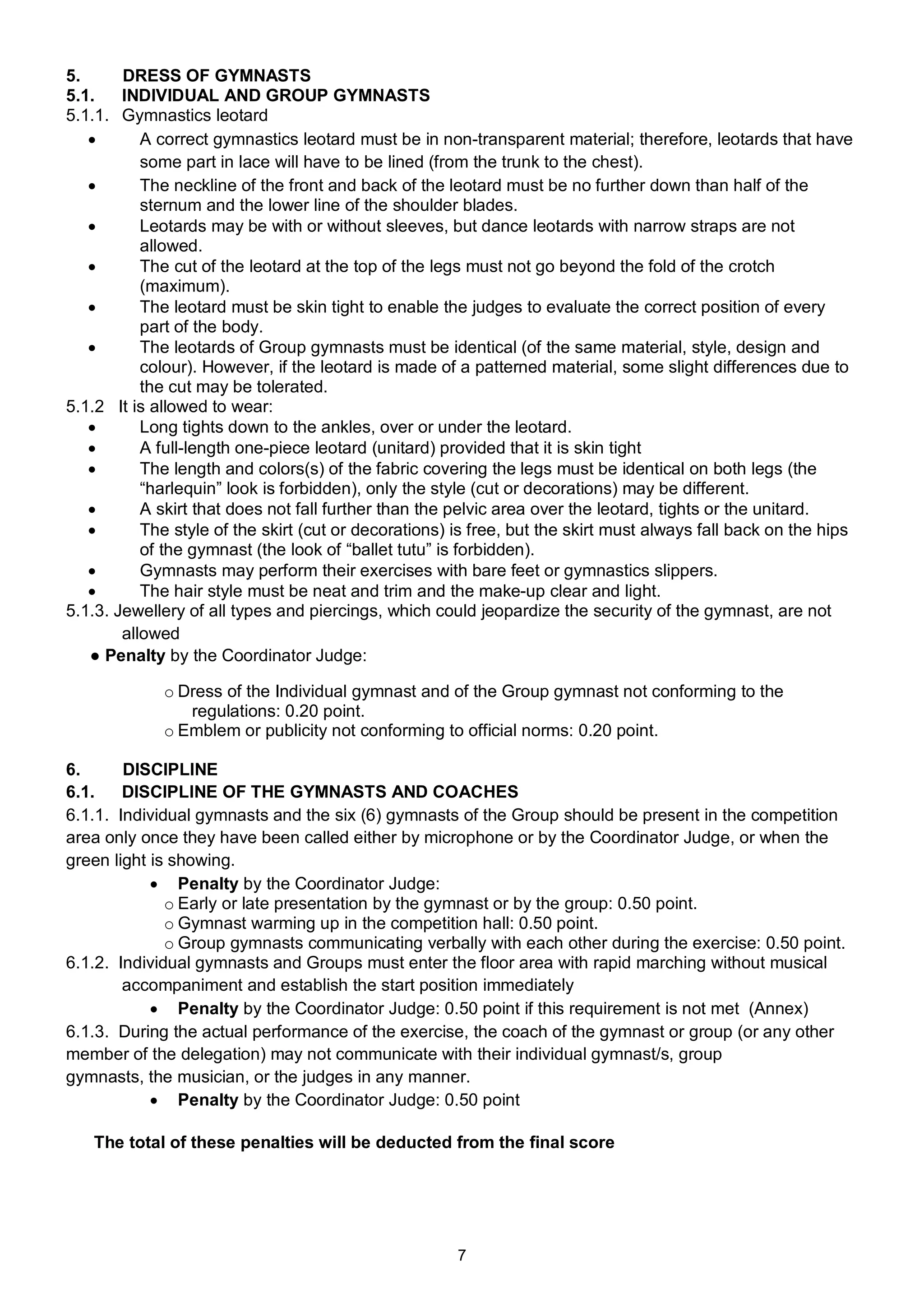 5.      DRESS OF GYMNASTS
5.1.    INDIVIDUAL AND GROUP GYMNASTS
5.1.1. Gymnastics leotard
          A correct gymnastics leotard must be in non-transparent material; therefore, leotards that have
           some part in lace will have to be lined (from the trunk to the chest).
          The neckline of the front and back of the leotard must be no further down than half of the
           sternum and the lower line of the shoulder blades.
          Leotards may be with or without sleeves, but dance leotards with narrow straps are not
           allowed.
          The cut of the leotard at the top of the legs must not go beyond the fold of the crotch
           (maximum).
          The leotard must be skin tight to enable the judges to evaluate the correct position of every
           part of the body.
          The leotards of Group gymnasts must be identical (of the same material, style, design and
           colour). However, if the leotard is made of a patterned material, some slight differences due to
           the cut may be tolerated.
5.1.2 It is allowed to wear:
          Long tights down to the ankles, over or under the leotard.
          A full-length one-piece leotard (unitard) provided that it is skin tight
          The length and colors(s) of the fabric covering the legs must be identical on both legs (the
           “harlequin” look is forbidden), only the style (cut or decorations) may be different.
          A skirt that does not fall further than the pelvic area over the leotard, tights or the unitard.
          The style of the skirt (cut or decorations) is free, but the skirt must always fall back on the hips
           of the gymnast (the look of “ballet tutu” is forbidden).
          Gymnasts may perform their exercises with bare feet or gymnastics slippers.
          The hair style must be neat and trim and the make-up clear and light.
5.1.3. Jewellery of all types and piercings, which could jeopardize the security of the gymnast, are not
        allowed
   ● Penalty by the Coordinator Judge:

             o Dress of the Individual gymnast and of the Group gymnast not conforming to the
                regulations: 0.20 point.
             o Emblem or publicity not conforming to official norms: 0.20 point.

6.      DISCIPLINE
6.1.    DISCIPLINE OF THE GYMNASTS AND COACHES
6.1.1. Individual gymnasts and the six (6) gymnasts of the Group should be present in the competition
area only once they have been called either by microphone or by the Coordinator Judge, or when the
green light is showing.
             Penalty by the Coordinator Judge:
              o Early or late presentation by the gymnast or by the group: 0.50 point.
              o Gymnast warming up in the competition hall: 0.50 point.
              o Group gymnasts communicating verbally with each other during the exercise: 0.50 point.
6.1.2. Individual gymnasts and Groups must enter the floor area with rapid marching without musical
        accompaniment and establish the start position immediately
             Penalty by the Coordinator Judge: 0.50 point if this requirement is not met (Annex)
6.1.3. During the actual performance of the exercise, the coach of the gymnast or group (or any other
member of the delegation) may not communicate with their individual gymnast/s, group
gymnasts, the musician, or the judges in any manner.
             Penalty by the Coordinator Judge: 0.50 point

   The total of these penalties will be deducted from the final score




                                                       7
 
