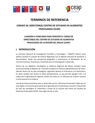 TERMINOS DE REFERENCIA
CODIGO 56: DIRECTOR(A) CENTRO DE ESTUDIOS EN ALIMENTOS
                  PROCESADOS (CEAP)

           LLAMADO A CONCURSO PARA PROVEER EL CARGO DE
          DIRECTOR(A) DEL CENTRO DE ESTUDIOS DE ALIMENTOS
              PROCESADOS DE LA REGIÓN DEL MAULE (CEAP).


I. INTRODUCCIÓN
La Comisión Nacional de Investigación Científica y Tecnológica – CONICYT definió como
política nacional la creación de Centros Regionales con el objetivo principal de promover y
descentralizar, desde una perspectiva geográfica e institucional, la distribución de los
recursos humanos, financieros y materiales para la investigación y desarrollo.

Dentro de sus Objetivos Estratégicos el Gobierno Regional del Maule consignó como
primera prioridad el Objetivo de “Convertir al Maule en Potencia Agroalimentaria de Chile”,
además dentro de los ejes estratégicos regionales destaca la fruticultura y la horticultura.
En dicho sentido este Centro se alinea perfectamente, ya que permite agregar I+D+i a la
cadena de la agroindustria regional, siendo una meta ser un referente de carácter nacional
e internacional en la materia.

Una de las líneas prioritarias para su desarrollo son los “Alimentos Procesados” dado que en
esta región se encuentra gran parte de la agroindustria hortofrutícola nacional. El desarrollo
de este eje estratégico se materializa a través de la creación del Centro de Estudios de
Alimentos Procesados (CEAP), hace algo más de un año.
 