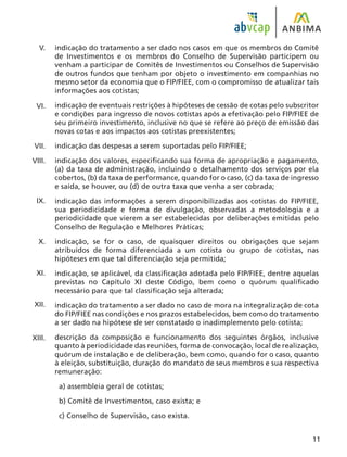 11
indicação do tratamento a ser dado nos casos em que os membros do Comitê
de Investimentos e os membros do Conselho de Supervisão participem ou
venham a participar de Comitês de Investimentos ou Conselhos de Supervisão
de outros fundos que tenham por objeto o investimento em companhias no
mesmo setor da economia que o FIP/FIEE, com o compromisso de atualizar tais
informações aos cotistas;
indicação de eventuais restrições à hipóteses de cessão de cotas pelo subscritor
e condições para ingresso de novos cotistas após a efetivação pelo FIP/FIEE de
seu primeiro investimento, inclusive no que se refere ao preço de emissão das
novas cotas e aos impactos aos cotistas preexistentes;
indicação das despesas a serem suportadas pelo FIP/FIEE;
indicação dos valores, especificando sua forma de apropriação e pagamento,
(a) da taxa de administração, incluindo o detalhamento dos serviços por ela
cobertos, (b) da taxa de performance, quando for o caso, (c) da taxa de ingresso
e saída, se houver, ou (d) de outra taxa que venha a ser cobrada;
indicação das informações a serem disponibilizadas aos cotistas do FIP/FIEE,
sua periodicidade e forma de divulgação, observadas a metodologia e a
periodicidade que vierem a ser estabelecidas por deliberações emitidas pelo
Conselho de Regulação e Melhores Práticas;
indicação, se for o caso, de quaisquer direitos ou obrigações que sejam
atribuídos de forma diferenciada a um cotista ou grupo de cotistas, nas
hipóteses em que tal diferenciação seja permitida;
indicação, se aplicável, da classificação adotada pelo FIP/FIEE, dentre aquelas
previstas no Capítulo XI deste Código, bem como o quórum qualificado
necessário para que tal classificação seja alterada;
indicação do tratamento a ser dado no caso de mora na integralização de cota
do FIP/FIEE nas condições e nos prazos estabelecidos, bem como do tratamento
a ser dado na hipótese de ser constatado o inadimplemento pelo cotista;
descrição da composição e funcionamento dos seguintes órgãos, inclusive
quanto à periodicidade das reuniões, forma de convocação, local de realização,
quórum de instalação e de deliberação, bem como, quando for o caso, quanto
à eleição, substituição, duração do mandato de seus membros e sua respectiva
remuneração:
a) assembleia geral de cotistas;
b) Comitê de Investimentos, caso exista; e
c) Conselho de Supervisão, caso exista.
V.
VI.
VII.
VIII.
IX.
X.
XI.
XII.
XIII.
 