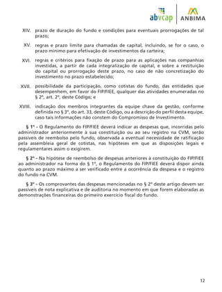 12
prazo de duração do fundo e condições para eventuais prorrogações de tal
prazo;
regras e prazo limite para chamadas de capital, incluindo, se for o caso, o
prazo mínimo para efetivação de investimentos da carteira;
regras e critérios para fixação de prazo para as aplicações nas companhias
investidas, a partir de cada integralização de capital, e sobre a restituição
do capital ou prorrogação deste prazo, no caso de não concretização do
investimento no prazo estabelecido;
possibilidade da participação, como cotistas do fundo, das entidades que
desempenhem, em favor do FIP/FIEE, qualquer das atividades enumeradas no
§ 2º, art. 2º, deste Código; e
indicação dos membros integrantes da equipe chave da gestão, conforme
definida no § 3º, do art. 33, deste Código, ou a descrição do perfil desta equipe,
caso tais informações não constem do Compromisso de Investimento.
§ 1º - O Regulamento do FIP/FIEE deverá indicar as despesas que, incorridas pelo
administrador anteriormente à sua constituição ou ao seu registro na CVM, serão
passíveis de reembolso pelo fundo, observada a eventual necessidade de ratificação
pela assembleia geral de cotistas, nas hipóteses em que as disposições legais e
regulamentares assim o exigirem.
§ 2º - Na hipótese de reembolso de despesas anteriores à constituição do FIP/FIEE
ao administrador na forma do § 1º, o Regulamento do FIP/FIEE deverá dispor ainda
quanto ao prazo máximo a ser verificado entre a ocorrência da despesa e o registro
do fundo na CVM.
§ 3º - Os comprovantes das despesas mencionadas no § 2º deste artigo devem ser
passíveis de nota explicativa e de auditoria no momento em que forem elaboradas as
demonstrações financeiras do primeiro exercício fiscal do fundo.
XIV.
XV.
XVI.
XVII.
XVIII.
 