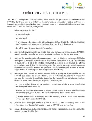 13
CAPÍTULO VI - PROSPECTO DO FIP/FIEE
Art. 14 - O Prospecto, caso utilizado, deve conter as principais características do
FIP/FIEE, dentre as quais as informações relevantes ao investidor sobre políticas de
investimento, riscos envolvidos, bem como direitos e responsabilidades dos cotistas,
devendo conter, no mínimo, o seguinte:
informações do FIP/FIEE:
a) denominação;
b) base legal;
c) prestadores de serviços: (i) administrador; (ii) custodiante; (iii) distribuidor;
e (iv) responsável pelos serviços de registro escritural de cotas; e
d) política de divulgação de informações.
objetivo de investimento: descrição dos objetivos de investimento do FIP/FIEE,
mencionando, quando for o caso, metas e parâmetros de performance;
política de investimento, descrevendo os tipos de títulos e valores mobiliários
nos quais o FIP/FIEE pode investir (incluindo derivativos e suas finalidades)
e, quando for o caso, os limites de diversificação ou concentração de ativos
e eventuais restrições de investimentos, tais como aquelas relacionadas a
setores da economia, regiões geográficas, condições econômicas, operacionais,
regulatórias e estratégicas das companhias investidas;
indicação dos fatores de risco: indicar todo e qualquer aspecto relativo ao
FIP/FIEE que possa, de alguma forma, afetar a decisão do potencial investidor
no que diz respeito à aquisição das cotas do fundo. Entre os fatores de risco
devem constar, no mínimo, as seguintes informações:
a) risco setorial: descrever os possíveis riscos envolvendo o setor econômico
das companhias investidas;
b) risco de liquidez: descrever os riscos relacionados à eventual dificuldade
para realização, pelo fundo, do desinvestimento de sua carteira; e
c) riscos específicos: descrever, quando houver, outros riscos que possam
afetar a performance do FIP/FIEE.
público-alvo: descrição sobre a quem o FIP/FIEE pode interessar, bem como
sobre as necessidades do investidor que o FIP/FIEE visa a atender;
regras de movimentação: indicação de carências e procedimentos de aplicação,
amortização e liquidação;
I.
II.
III.
IV.
V.
VI.
 