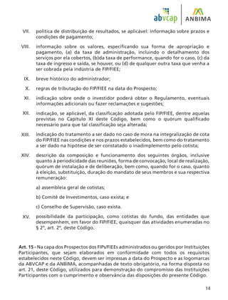 14
política de distribuição de resultados, se aplicável: informação sobre prazos e
condições de pagamento;
informação sobre os valores, especificando sua forma de apropriação e
pagamento, (a) da taxa de administração, incluindo o detalhamento dos
serviços por ela cobertos, (b)da taxa de performance, quando for o caso, (c) da
taxa de ingresso e saída, se houver, ou (d) de qualquer outra taxa que venha a
ser cobrada pela indústria de FIP/FIEE;
breve histórico do administrador;
regras de tributação do FIP/FIEE na data do Prospecto;
indicação sobre onde o investidor poderá obter o Regulamento, eventuais
informações adicionais ou fazer reclamações e sugestões;
indicação, se aplicável, da classificação adotada pelo FIP/FIEE, dentre aquelas
previstas no Capítulo XI deste Código, bem como o quórum qualificado
necessário para que tal classificação seja alterada;
indicação do tratamento a ser dado no caso de mora na integralização de cota
do FIP/FIEE nas condições e nos prazos estabelecidos, bem como do tratamento
a ser dado na hipótese de ser constatado o inadimplemento pelo cotista;
descrição da composição e funcionamento dos seguintes órgãos, inclusive
quanto à periodicidade das reuniões, forma de convocação, local de realização,
quórum de instalação e de deliberação, bem como, quando for o caso, quanto
à eleição, substituição, duração do mandato de seus membros e sua respectiva
remuneração:
a) assembleia geral de cotistas;
b) Comitê de Investimentos, caso exista; e
c) Conselho de Supervisão, caso exista.
possibilidade da participação, como cotistas do fundo, das entidades que
desempenhem, em favor do FIP/FIEE, quaisquer das atividades enumeradas no
§ 2º, art. 2º, deste Código.
Art. 15 - Na capa dos Prospectos dos FIPs/FIEEs administrados ou geridos por Instituições
Participantes, que sejam elaborados em conformidade com todos os requisitos
estabelecidos neste Código, devem ser impressas a data do Prospecto e as logomarcas
da ABVCAP e da ANBIMA, acompanhadas de texto obrigatório, na forma disposta no
art. 21, deste Código, utilizados para demonstração do compromisso das Instituições
Participantes com o cumprimento e observância das disposições do presente Código.
VII.
VIII.
IX.
X.
XI.
XII.
XIII.
XIV.
XV.
 