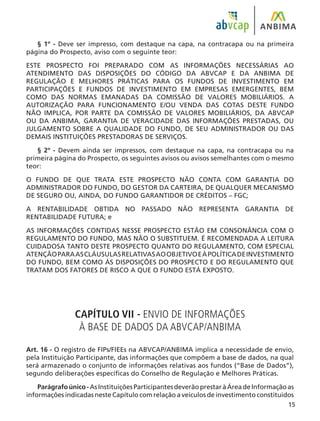 15
§ 1º - Deve ser impresso, com destaque na capa, na contracapa ou na primeira
página do Prospecto, aviso com o seguinte teor:
ESTE PROSPECTO FOI PREPARADO COM AS INFORMAÇÕES NECESSÁRIAS AO
ATENDIMENTO DAS DISPOSIÇÕES DO CÓDIGO DA ABVCAP E DA ANBIMA DE
REGULAÇÃO E MELHORES PRÁTICAS PARA OS FUNDOS DE INVESTIMENTO EM
PARTICIPAÇÕES E FUNDOS DE INVESTIMENTO EM EMPRESAS EMERGENTES, BEM
COMO DAS NORMAS EMANADAS DA COMISSÃO DE VALORES MOBILIÁRIOS. A
AUTORIZAÇÃO PARA FUNCIONAMENTO E/OU VENDA DAS COTAS DESTE FUNDO
NÃO IMPLICA, POR PARTE DA COMISSÃO DE VALORES MOBILIÁRIOS, DA ABVCAP
OU DA ANBIMA, GARANTIA DE VERACIDADE DAS INFORMAÇÕES PRESTADAS, OU
JULGAMENTO SOBRE A QUALIDADE DO FUNDO, DE SEU ADMINISTRADOR OU DAS
DEMAIS INSTITUIÇÕES PRESTADORAS DE SERVIÇOS.
§ 2º - Devem ainda ser impressos, com destaque na capa, na contracapa ou na
primeira página do Prospecto, os seguintes avisos ou avisos semelhantes com o mesmo
teor:
O FUNDO DE QUE TRATA ESTE PROSPECTO NÃO CONTA COM GARANTIA DO
ADMINISTRADOR DO FUNDO, DO GESTOR DA CARTEIRA, DE QUALQUER MECANISMO
DE SEGURO OU, AINDA, DO FUNDO GARANTIDOR DE CRÉDITOS – FGC;
A RENTABILIDADE OBTIDA NO PASSADO NÃO REPRESENTA GARANTIA DE
RENTABILIDADE FUTURA; e
AS INFORMAÇÕES CONTIDAS NESSE PROSPECTO ESTÃO EM CONSONÂNCIA COM O
REGULAMENTO DO FUNDO, MAS NÃO O SUBSTITUEM. É RECOMENDADA A LEITURA
CUIDADOSA TANTO DESTE PROSPECTO QUANTO DO REGULAMENTO, COM ESPECIAL
ATENÇÃOPARAASCLÁUSULASRELATIVASAOOBJETIVOEÀPOLÍTICADEINVESTIMENTO
DO FUNDO, BEM COMO ÀS DISPOSIÇÕES DO PROSPECTO E DO REGULAMENTO QUE
TRATAM DOS FATORES DE RISCO A QUE O FUNDO ESTÁ EXPOSTO.
CAPÍTULO VII - ENVIO DE INFORMAÇÕES
À BASE DE DADOS DA ABVCAP/ANBIMA
Art. 16 - O registro de FIPs/FIEEs na ABVCAP/ANBIMA implica a necessidade de envio,
pela Instituição Participante, das informações que compõem a base de dados, na qual
será armazenado o conjunto de informações relativas aos fundos (“Base de Dados”),
segundo deliberações específicas do Conselho de Regulação e Melhores Práticas.
Parágrafoúnico-AsInstituiçõesParticipantesdeverãoprestaràÁreadeInformaçãoas
informações indicadas neste Capítulo com relação a veículos de investimento constituídos
 