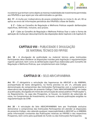 16
no exterior que tenham como objeto as mesmas modalidades de investimento permitidas
aos FIPs/FIEEs e que sejam por elas administrados ou geridos.
Art. 17 - A multa por inobservância de prazos estabelecida no inciso II, do art. 83 se
aplica ao envio de informações periódicas dos FIPs/FIEEs à Base de Dados.
§ 1º - Cabe ao Conselho de Regulação e Melhores Práticas expedir deliberações
específicas, definindo, inclusive, seus prazos.
§ 2º - Cabe ao Conselho de Regulação e Melhores Práticas fixar o valor e forma de
aplicação de multas por descumprimento das disposições deste Capítulo e do Capítulo III.
CAPÍTULO VIII - PUBLICIDADE E DIVULGAÇÃO
DE MATERIAL TÉCNICO DO FIP/FIEE
Art. 18 - A divulgação de publicidade ou material técnico pelas Instituições
Participantes deve obedecer às disposições trazidas pela legislação e regulamentação
vigente aplicável, bem como às deliberações específicas elaboradas pelo Conselho de
Regulação e Melhores Práticas, que complementam este Código.
CAPÍTULO IX - SELO ABVCAP/ANBIMA
Art. 19 - É obrigatória a veiculação das logomarcas da ABVCAP e da ANBIMA,
acompanhada de texto obrigatório, na forma prevista no art. 21, utilizada para
demonstração do compromisso das Instituições Participantes com o cumprimento e
observância das disposições do presente Código (“Selo ABVCAP/ANBIMA”), em todas
as publicações, divulgadas em meios de comunicação de acesso público (“Publicações”),
no Regulamento, na capa dos Prospectos, se houver, no boletim de subscrição de
cotas, no Compromisso de Investimento, se houver, e demais publicações exigidas na
regulamentação da CVM.
Art. 20 - A veiculação do Selo ABVCAP/ANBIMA tem por finalidade exclusiva
demonstrar o compromisso das Instituições Participantes em atender às disposições
do presente Código, não cabendo qualquer responsabilidade à ABVCAP ou à ANBIMA
pelas informações constantes das Publicações relativas ao FIP/FIEE e dos respectivos
Prospectos, bem como pela qualidade do fundo ou das Instituições Participantes.
 