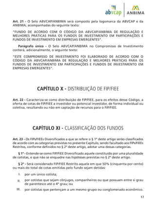 17
Art. 21 - O Selo ABVCAP/ANBIMA será composto pela logomarca da ABVCAP e da
ANBIMA, acompanhadas do seguinte texto:
“FUNDO DE ACORDO COM O CÓDIGO DA ABVCAP/ANBIMA DE REGULAÇÃO E
MELHORES PRÁTICAS PARA OS FUNDOS DE INVESTIMENTO EM PARTICIPAÇÕES E
FUNDOS DE INVESTIMENTO EM EMPRESAS EMERGENTES”.
Parágrafo único - O Selo ABVCAP/ANBIMA no Compromisso de Investimento
conterá, adicionalmente, o seguinte texto:
“ESTE COMPROMISSO DE INVESTIMENTO FOI ELABORADO DE ACORDO COM O
CÓDIGO DA ABVCAP/ANBIMA DE REGULAÇÃO E MELHORES PRÁTICAS PARA OS
FUNDOS DE INVESTIMENTO EM PARTICIPAÇÕES E FUNDOS DE INVESTIMENTO EM
EMPRESAS EMERGENTES”.
CAPÍTULO X - DISTRIBUIÇÃO DE FIP/FIEE
Art. 22 - Caracteriza-se como distribuição de FIP/FIEE, para os efeitos desse Código, a
oferta de cotas de FIP/FIEE a investidor ou potencial investidor, de forma individual ou
coletiva, resultando ou não em captação de recursos para o FIP/FIEE.
CAPÍTULO XI - CLASSIFICAÇÃO DOS FUNDOS
Art. 23 - Os FIPs/FIEEs Diversificados a que se refere o § 1º deste artigo serão classificados
de acordo com as categorias previstas no presente Capítulo, sendo facultado aos FIPs/FIEEs
Restritos, conforme definidos no § 2º deste artigo, adotar uma dessas categorias.
§ 1º - Entende-se como FIP/FIEE Diversificado aquele constituído por uma pluralidade
de cotistas, e que não se enquadre nas hipóteses previstas no § 2º deste artigo.
§ 2º - Será considerado FIP/FIEE Restrito aquele em que 50% (cinquenta por cento)
ou mais do total de cotas emitidas pelo fundo sejam detidas:
por um único cotista;
por cotistas que sejam cônjuges, companheiros ou que possuam entre si grau
de parentesco até o 4º grau; ou
por cotistas que pertençam a um mesmo grupo ou conglomerado econômico.
I.
II.
III.
 