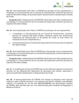 18
Art. 24 - Será classificado como Tipo 1 o FIP/FIEE que preveja, em seu regulamento, a
instalação e o funcionamento de um Comitê de Investimentos, conforme previsto no
Capítulo XIII deste Código, do qual participem representantes indicados pelos cotistas
do fundo.
Parágrafo único - O Regulamento do FIP/FIEE classificado como Tipo 1 poderá prever
a instalação e o funcionamento de um Conselho de Supervisão conforme previsto no
Capítulo XIV deste Código.
Art. 25 - Será classificado como Tipo 2 o FIP/FIEE que preveja, em seu regulamento:
a instalação e o funcionamento de um Comitê de Investimentos, conforme
previsto no Capítulo XIII deste Código, composto apenas por profissionais
integrantes da administração ou da gestão do fundo, se esta última for
realizada de forma independente; e
o funcionamento de um Conselho de Supervisão conforme previsto no Capítulo
XIV deste Código.
Art. 26 - Será classificado como Tipo 3 o FIP/FIEE que não preveja, em seu regulamento,
a instalação e o funcionamento de um Comitê de Investimentos, conforme previsto no
Capítulo XIII deste Código.
Parágrafo único - O Regulamento do FIP/FIEE classificado como Tipo 3 poderá prever
a instalação e o funcionamento de um Conselho de Supervisão conforme previsto no
Capítulo XIV deste Código.
Art. 27 - A modificação do Tipo do FIP/FIEE para outro diferente daquele inicialmente
previsto em seu Regulamento dependerá de aprovação dos cotistas, observado o
quórum qualificado estabelecido no Regulamento do fundo.
Art. 28 - O desenquadramento do FIP/FIEE com relação ao disposto neste Capítulo
implicará, após o devido processo e sem prejuízo das demais medidas e penalidades
cabíveis, na proibição do uso do selo ABVCAP/ANBIMA nos documentos relativos
ao FIP/FIEE, pelo período que vier a ser determinado pelo Conselho de Regulação e
Melhores Práticas.
I.
II.
 