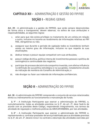19
CAPÍTULO XII - ADMINISTRAÇÃO E GESTÃO DO FIP/FIEE
SEÇÃO I - REGRAS GERAIS
Art. 29 - A administração e a gestão do FIP/FIEE, que serão sempre desenvolvidas
de forma ética e transparente, devem observar, na esfera de suas atribuições e
responsabilidades, as seguintes regras:
zelar para que não exista privilégio no tratamento de um cotista em relação
a outro, inclusive no tocante ao recebimento de informações relativas ao FIP/
FIEE, obrigatórias ou não;
assegurar que durante o período de captação todos os investidores tenham
acesso ao mesmo grau de informação, inclusive no que respeite às suas
atualizações;
dedicar tempo e possuir equipe compatível com suas atribuições;
possuir código de ética, política interna de investimentos pessoais e política de
contingência e continuidade dos negócios;
participar do processo decisório da companhia investida, com efetiva influência
na definição de sua política estratégica e na sua gestão, notadamente através
da indicação de membros do Conselho de Administração; e
não divulgar ou fazer uso indevido de informações confidenciais.
SEÇÃO II - ADMINISTRAÇÃO DO FIP/FIEE
Art. 30 - A administração do FIP/FIEE compreende o conjunto de serviços relacionados
direta ou indiretamente ao funcionamento e manutenção do fundo.
§ 1º - A Instituição Participante que exercer a administração do FIP/FIEE, e,
cumulativamente, todas as atividades previstas no § 2º, do art. 2º, deve fazê-lo de
acordo com as previsões deste Código, respondendo integralmente, nos termos da
atividade de regulação e melhores práticas da ABVCAP/ANBIMA, por tais atividades.
§ 2º - A Instituição Participante que exercer a administração do FIP/FIEE e,
representando-o, contratar prestador de serviço habilitado para as atividades previstas
no § 2º, do art. 2º, deverá incluir no contrato a descrição das atividades exercidas por
I.
II.
III.
IV.
V.
VI.
 