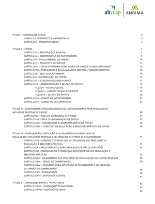 TÍTULO I - DISPOSIÇÕES GERAIS					
	 CAPÍTULO I – PROPÓSITO E ABRANGÊNCIA		
	 CAPÍTULO II – PRINCÍPIOS GERAIS
				
TÍTULO II – FIP/FIEE							
	 CAPÍTULO III – REGISTRO DOS FIPs/FIEEs						
	 CAPÍTULO IV – COMPROMISSO DE INVESTIMENTO					
	 CAPÍTULO V – REGULAMENTO DO FIP/FIEE						
	 CAPÍTULO VI – PROSPECTO DO FIP/FIEE						
	 CAPÍTULO VII – ENVIO DE INFORMAÇÕES À BASE DE DADOS DA ABVCAP/ANBIMA		
	 CAPÍTULO VIII – PUBLICIDADE E DIVULGAÇÃO DE MATERIAL TÉCNICO DOFIP/FIEE		
	 CAPÍTULO IX – SELO ABVCAP/ANBIMA				
	 CAPÍTULO X – DISTRIBUIÇÃO DE FIP/FIEE						
	 CAPÍTULO XI – CLASSIFICAÇÃO DOS FUNDOS					
	 CAPÍTULO XII – ADMINISTRAÇÃO E GESTÃO DO FIP/FIEE				
		 SEÇÃO I – REGRAS GERAIS						
		 SEÇÃO II – ADMINISTRAÇÃO DO FIP/FIEE					
		 SEÇÃO III – GESTÃO DO FIP/FIEE			
	 CAPÍTULO XIII – COMITÊ DE INVESTIMENTOS					
	 CAPÍTULO XIV – CONSELHO DE SUPERVISÃO			
TÍTULO III – COMPONENTES ORGANIZACIONAIS DA ABVCAP/ANBIMA PARA REGULAÇÃO E
MELHORES PRÁTICAS DE FIP/FIEE							
	 CAPÍTULO XV – ÁREA DE SUPERVISÃO DE FIP/FIEE					
	 CAPÍTULO XVI – ÁREA DE INFORMAÇÃO DE FIP/FIEE					
	 CAPÍTULO XVII – COMISSÃO DE ACOMPANHAMENTO DE FIP/FIEE				
	 CAPÍTULO XVIII – CONSELHO DE REGULAÇÃO E MELHORES PRÁTICAS DE FIP/FIEE		
TÍTULO IV – INSTAURAÇÃO, CONDUÇÃO E JULGAMENTO DOS PROCESSOS DE
REGULAÇÃO E MELHORES PRÁTICAS E CELEBRAÇÃO DE TERMO DE COMPROMISSO			
	 CAPÍTULO XIX – DIREITOS E DEVERES DOS INTERESSADOS NOS PROCESSOS DE
	 REGULAÇÃO E MELHORES PRÁTICAS						
	 CAPÍTULO XX – PROCEDIMENTOS PARA APURAÇÃO DE IRREGULARIDADES			
	 CAPÍTULO XXI – INSTAURAÇÃO E CONDUÇÃO DOS PROCESSOS DE REGULAÇÃO E
	 MELHORES PRÁTICAS
	 CAPÍTULO XXII – JULGAMENTO DOS PROCESSOS DE REGULAÇÃO E MELHORES PRÁTICAS
	 CAPÍTULO XXIII – TERMO DE COMPROMISSO					
	 CAPÍTULO XXIV – CONVÊNIO PARA APLICAÇÃO DE PENALIDADES E CELEBRAÇÃO
	 DE TERMOS DE COMPROMISSO							
	 CAPÍTULO XXV – PENALIDADES							
	 CAPÍTULO XXVI – DISPOSIÇÕES GERAIS						
TÍTULO V – DISPOSIÇÕES FINAIS E TRANSITÓRIAS					
	 CAPÍTULO XXVII – DISPOSIÇÕES TRANSITÓRIAS					
	 CAPÍTULO XXVIII – DISPOSIÇÕES FINAIS						
3
3
7
7
7
9
10
13
15
16
16
17
17
19
19
19
20
21
23
24
24
25
26
28
31
31
32
34
36
38
39
40
41
43
43
43
 